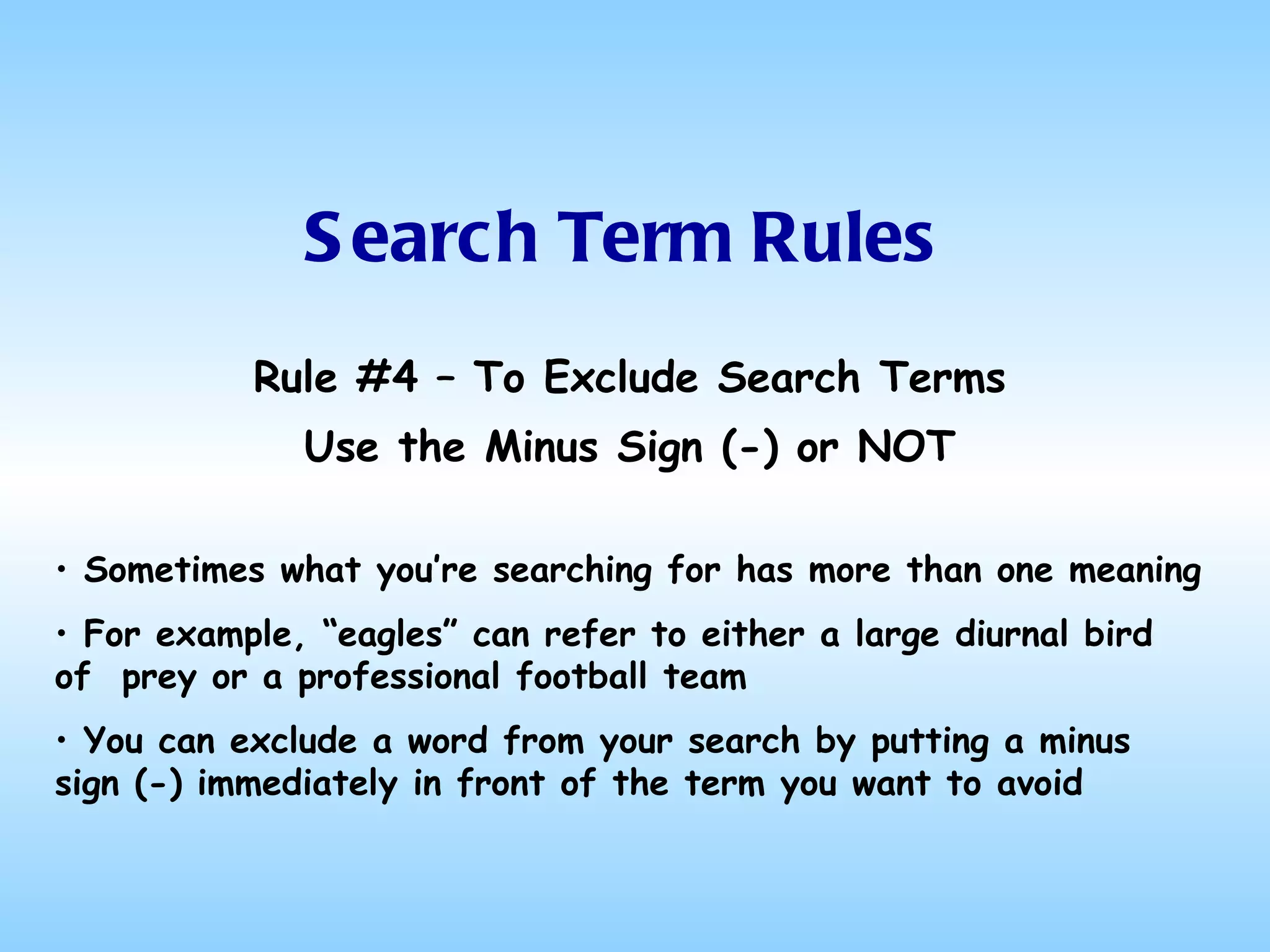 Search Term Rules Rule #4 – To Exclude Search Terms Use the Minus Sign (-) or NOT Sometimes what you’re searching for has more than one meaning  For example, “eagles” can refer to either a large diurnal bird of  prey or a professional football team You can exclude a word from your search by putting a minus sign (-) immediately in front of the term you want to avoid 