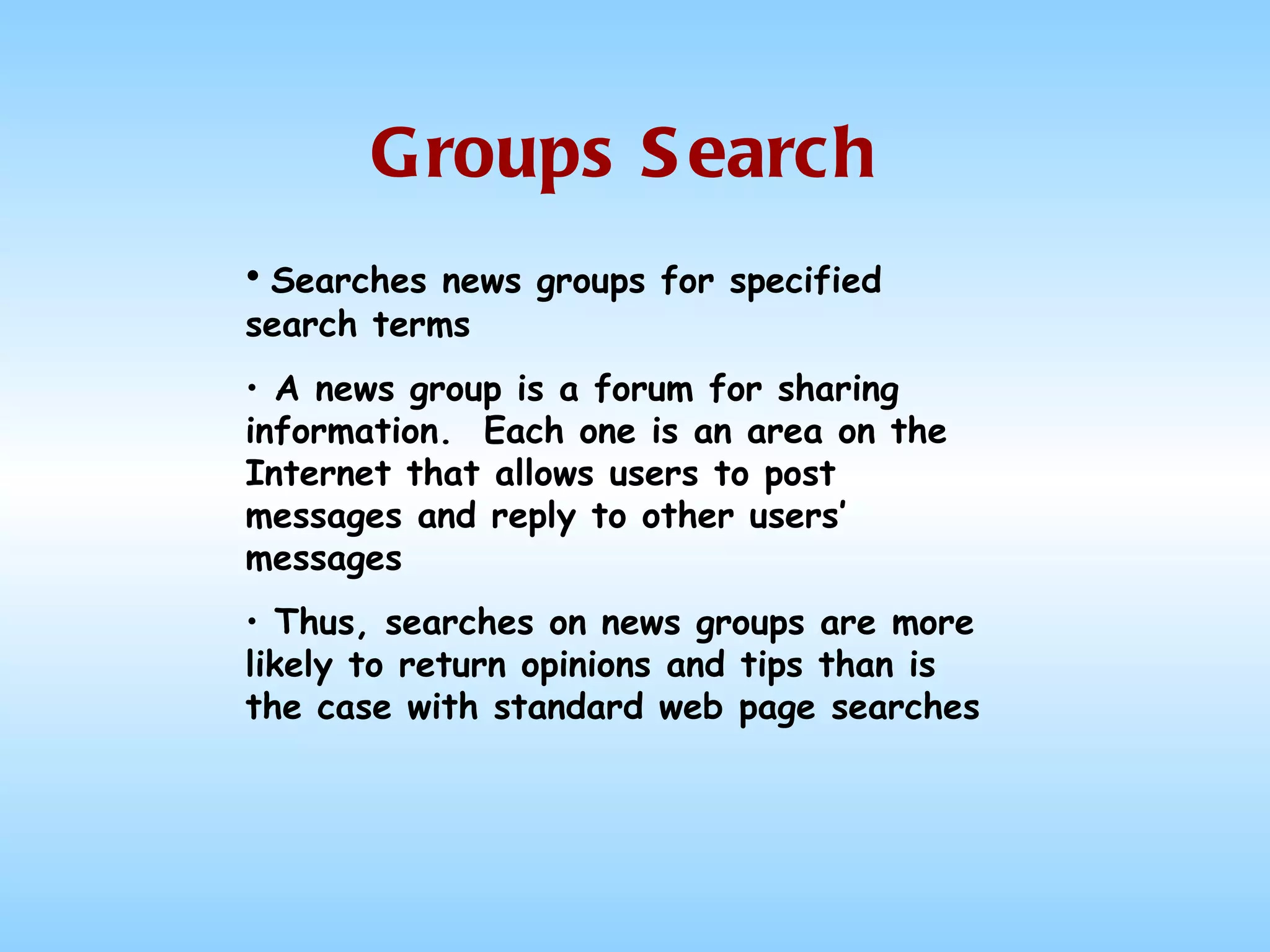 Groups Search Searches news groups for specified search terms A news group is a forum for sharing information.  Each one is an area on the Internet that allows users to post messages and reply to other users’ messages Thus, searches on news groups are more likely to return opinions and tips than is the case with standard web page searches 