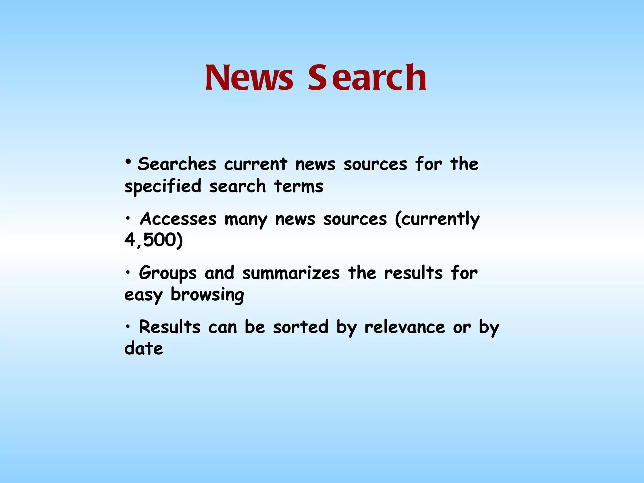 News Search Searches current news sources for the specified search terms Accesses many news sources (currently 4,500) Groups and summarizes the results for easy browsing Results can be sorted by relevance or by date 