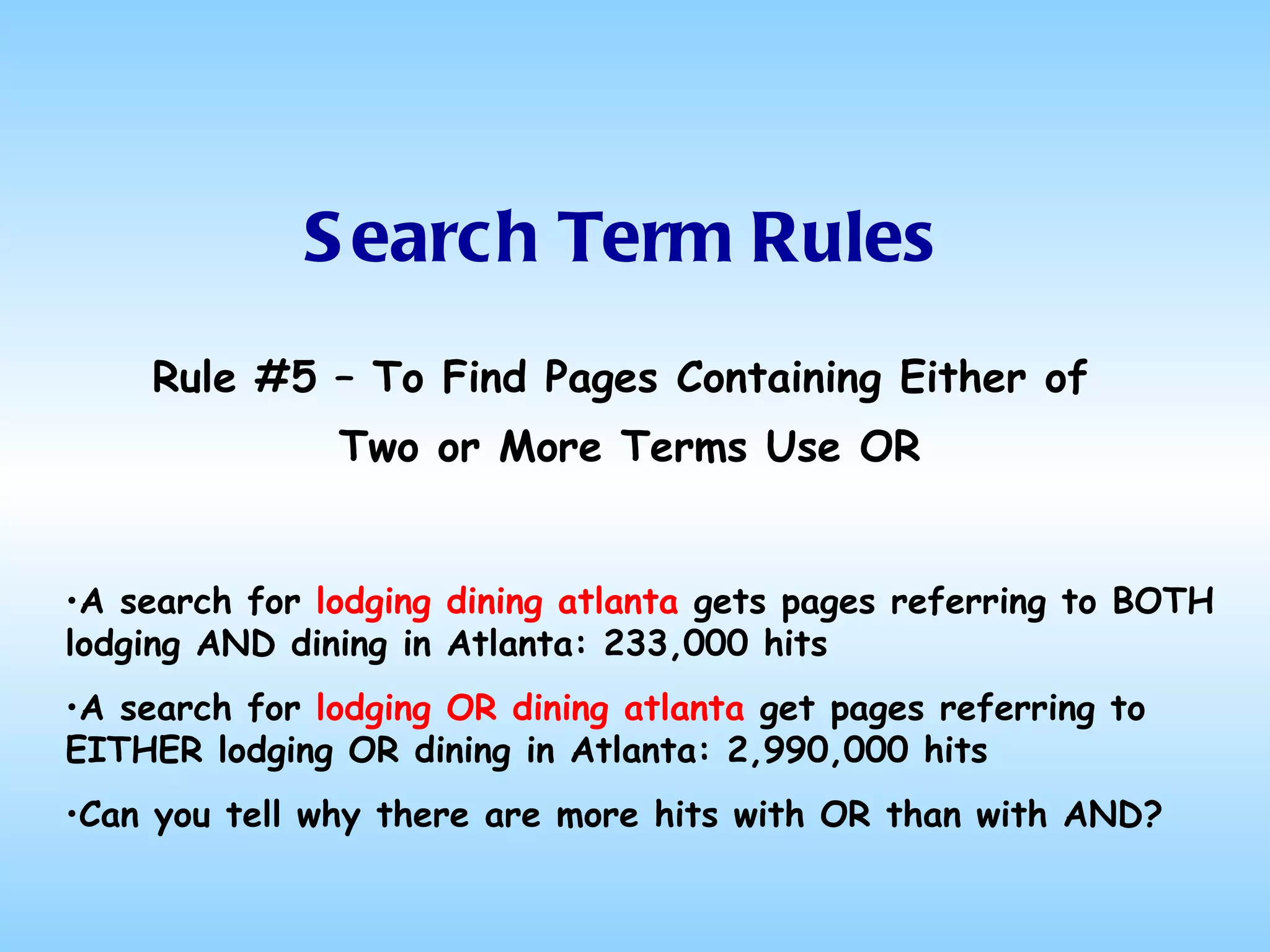 Search Term Rules Rule #5 – To Find Pages Containing Either of  Two or More Terms Use OR A search for  lodging dining atlanta  gets pages referring to BOTH lodging AND dining in Atlanta: 233,000 hits A search for  lodging OR dining atlanta  get pages referring to EITHER lodging OR dining in Atlanta: 2,990,000 hits Can you tell why there are more hits with OR than with AND? 