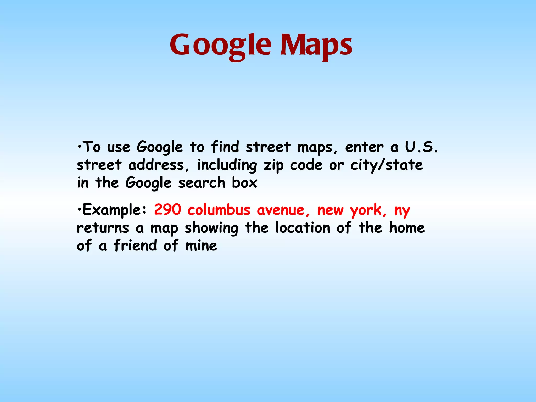 Google Maps To use Google to find street maps, enter a U.S. street address, including zip code or city/state in the Google search box Example:  290 columbus avenue, new york, ny  returns a map showing the location of the home of a friend of mine 