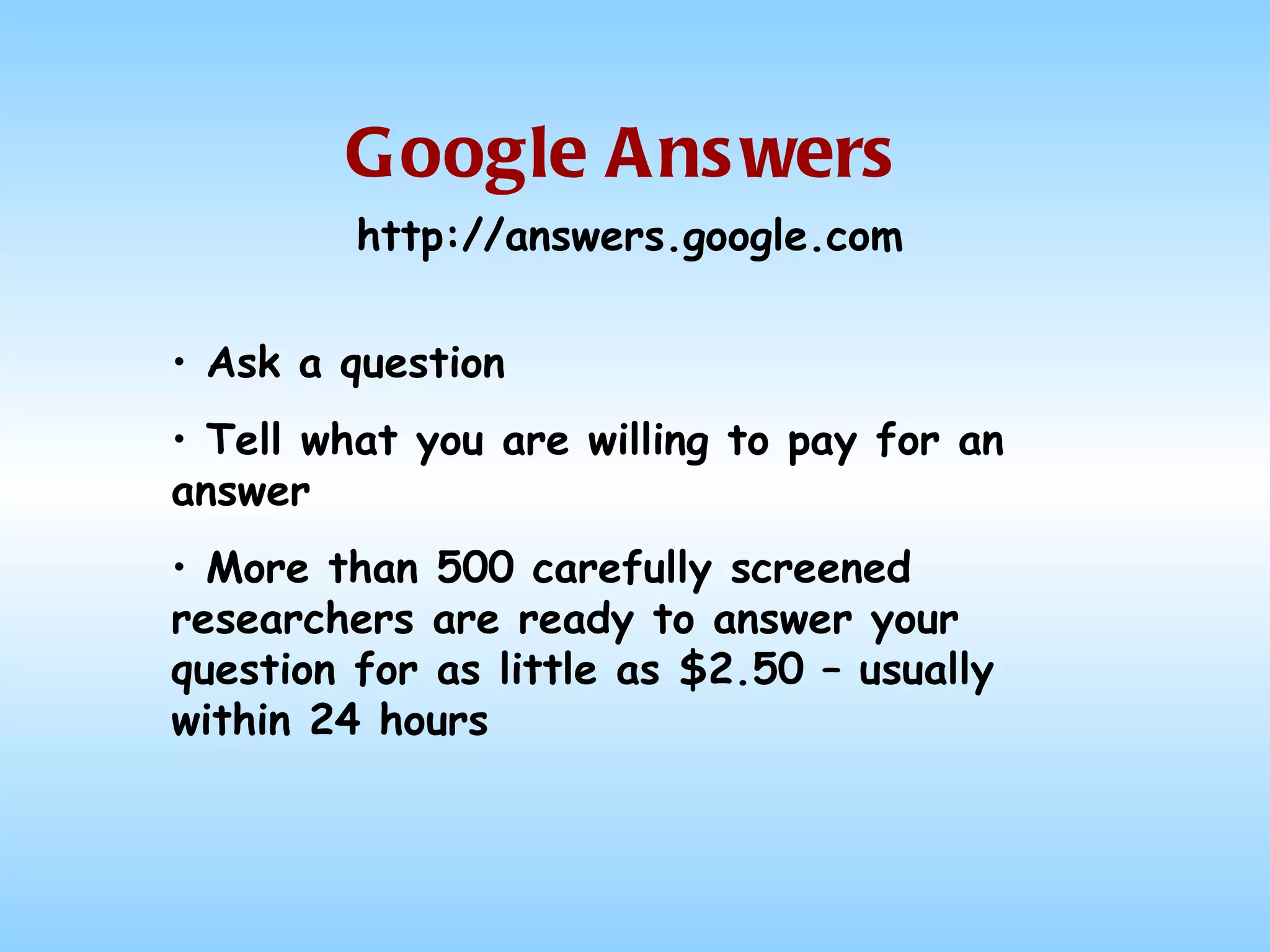 Google Answers Ask a question Tell what you are willing to pay for an answer More than 500 carefully screened researchers are ready to answer your question for as little as $2.50 – usually within 24 hours http://answers.google.com 