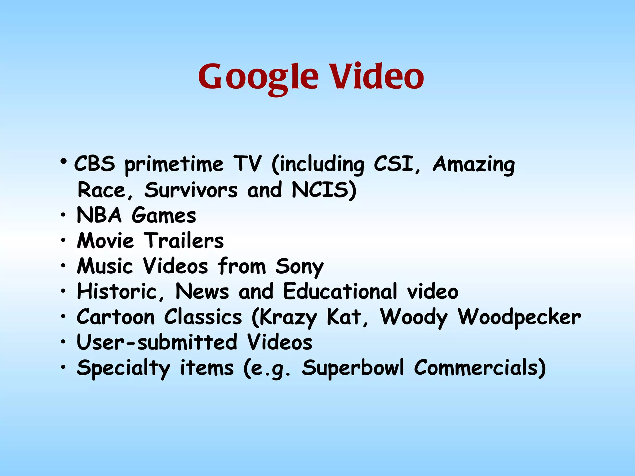 Google Video CBS primetime TV (including CSI, Amazing  Race, Survivors and NCIS) NBA Games Movie Trailers Music Videos from Sony Historic, News and Educational video Cartoon Classics (Krazy Kat, Woody Woodpecker User-submitted Videos Specialty items (e.g. Superbowl Commercials) 