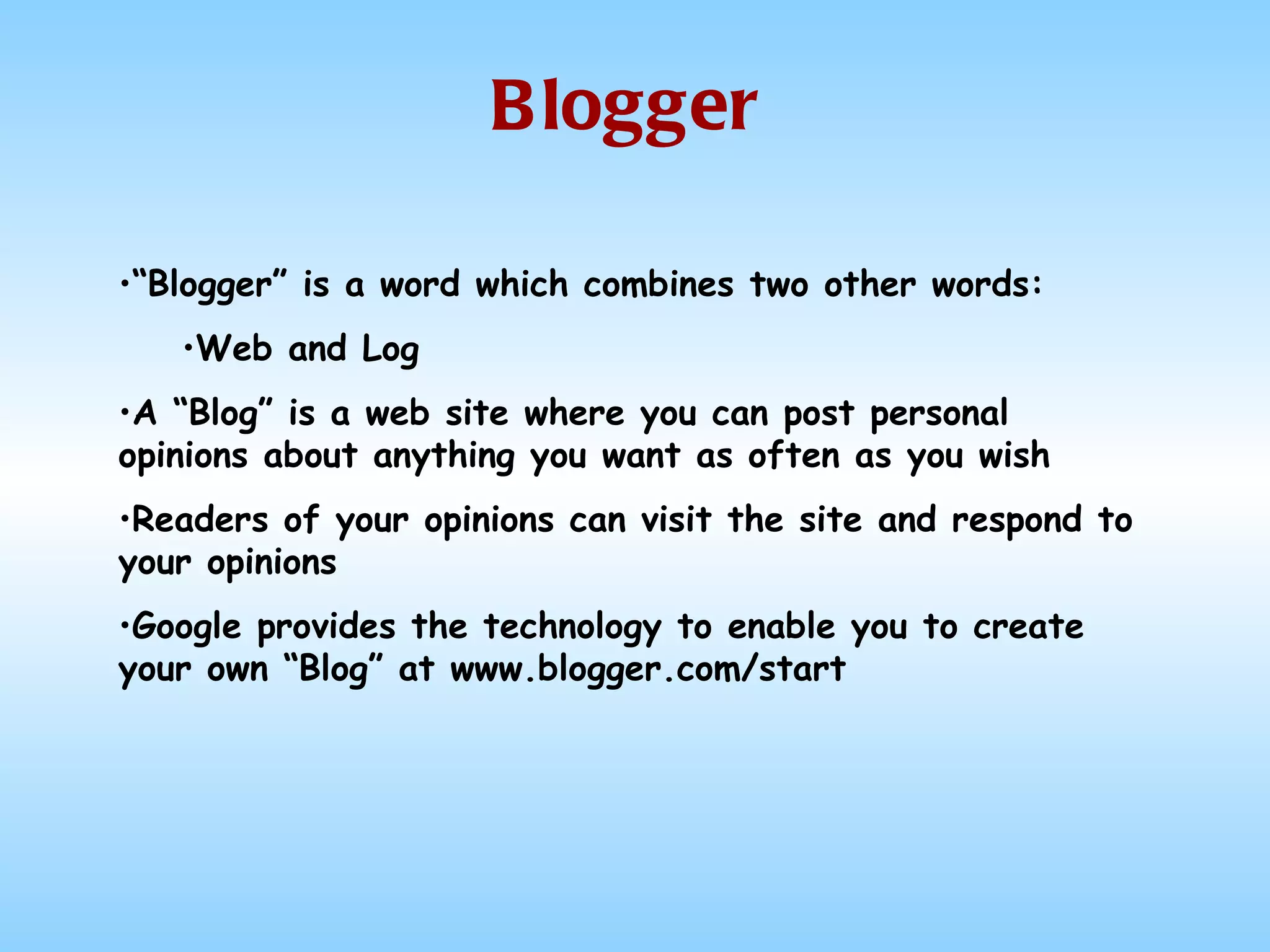 Blogger “ Blogger” is a word which combines two other words: Web and Log A “Blog” is a web site where you can post personal opinions about anything you want as often as you wish Readers of your opinions can visit the site and respond to your opinions Google provides the technology to enable you to create your own “Blog” at www.blogger.com/start 
