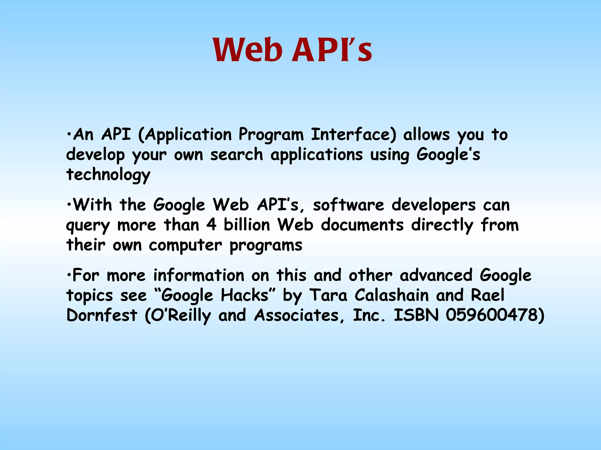 Web API’s An API (Application Program Interface) allows you to develop your own search applications using Google’s technology With the Google Web API’s, software developers can query more than 4 billion Web documents directly from their own computer programs For more information on this and other advanced Google topics see “Google Hacks” by Tara Calashain and Rael Dornfest (O’Reilly and Associates, Inc. ISBN 059600478) 
