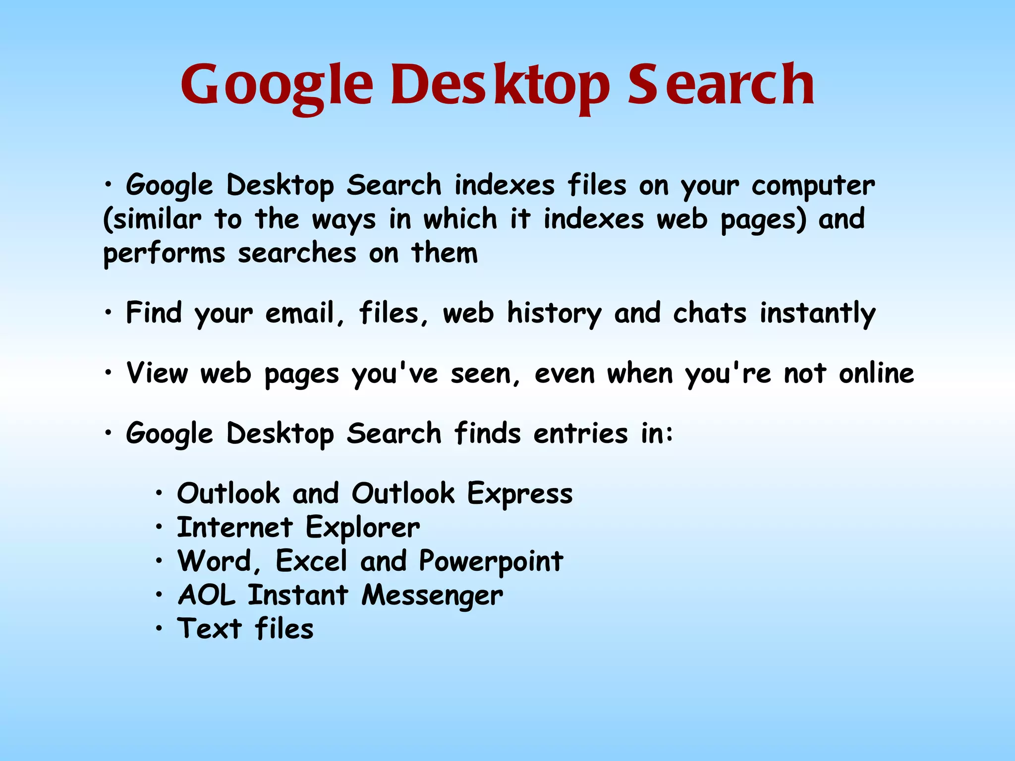 Google Desktop Search Google Desktop Search indexes files on your computer (similar to the ways in which it indexes web pages) and performs searches on them Find your email, files, web history and chats instantly  View web pages you've seen, even when you're not online  Google Desktop Search finds entries in: Outlook and Outlook Express Internet Explorer Word, Excel and Powerpoint AOL Instant Messenger Text files 