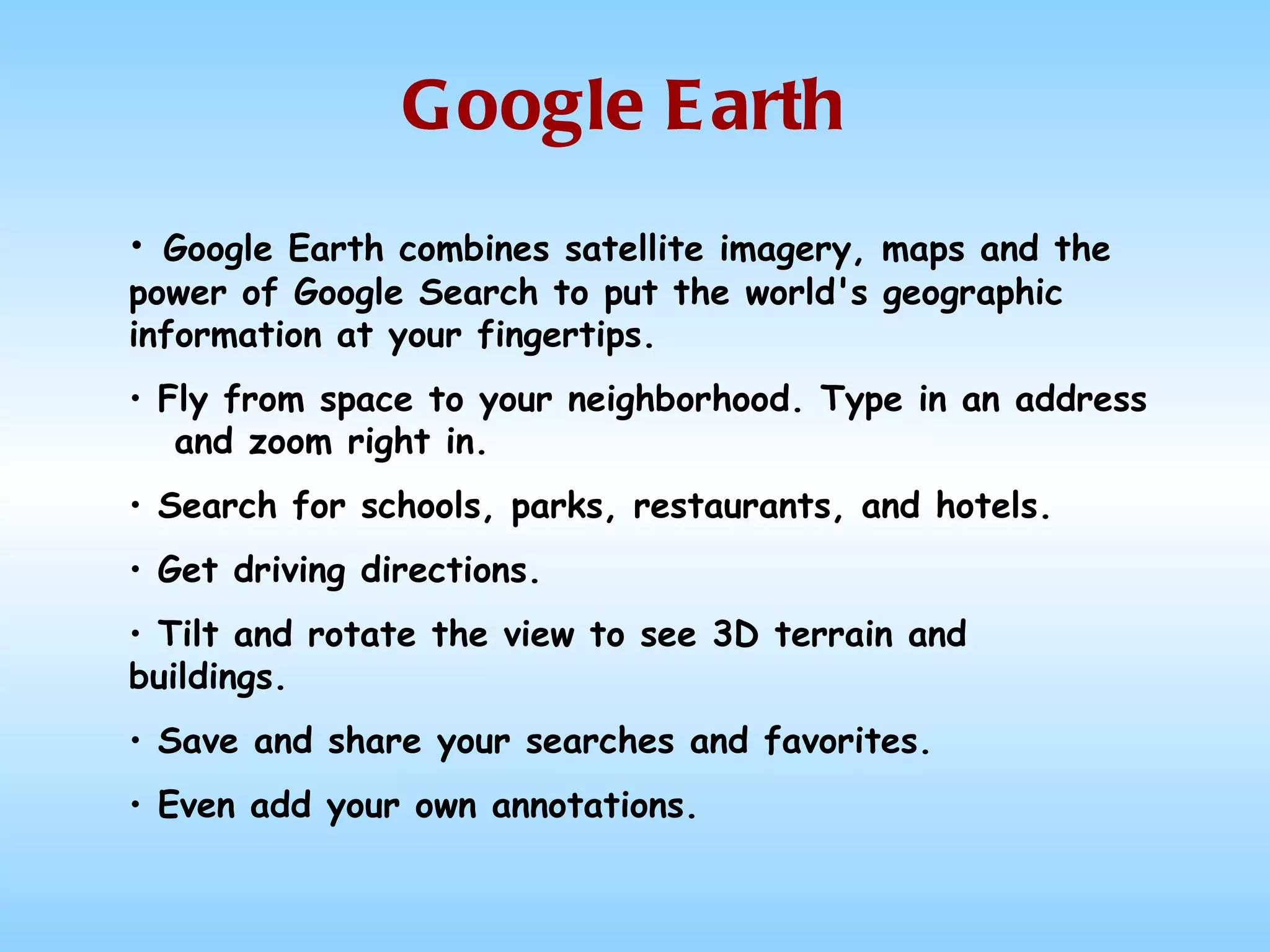 Google Earth Google Earth combines satellite imagery, maps and the power of Google Search to put the world's geographic information at your fingertips.   Fly from space to your neighborhood. Type in an address  and zoom right in.    Search for schools, parks, restaurants, and hotels.  Get driving directions.   Tilt and rotate the view to see 3D terrain and buildings.   Save and share your searches and favorites.  Even add your own annotations. 