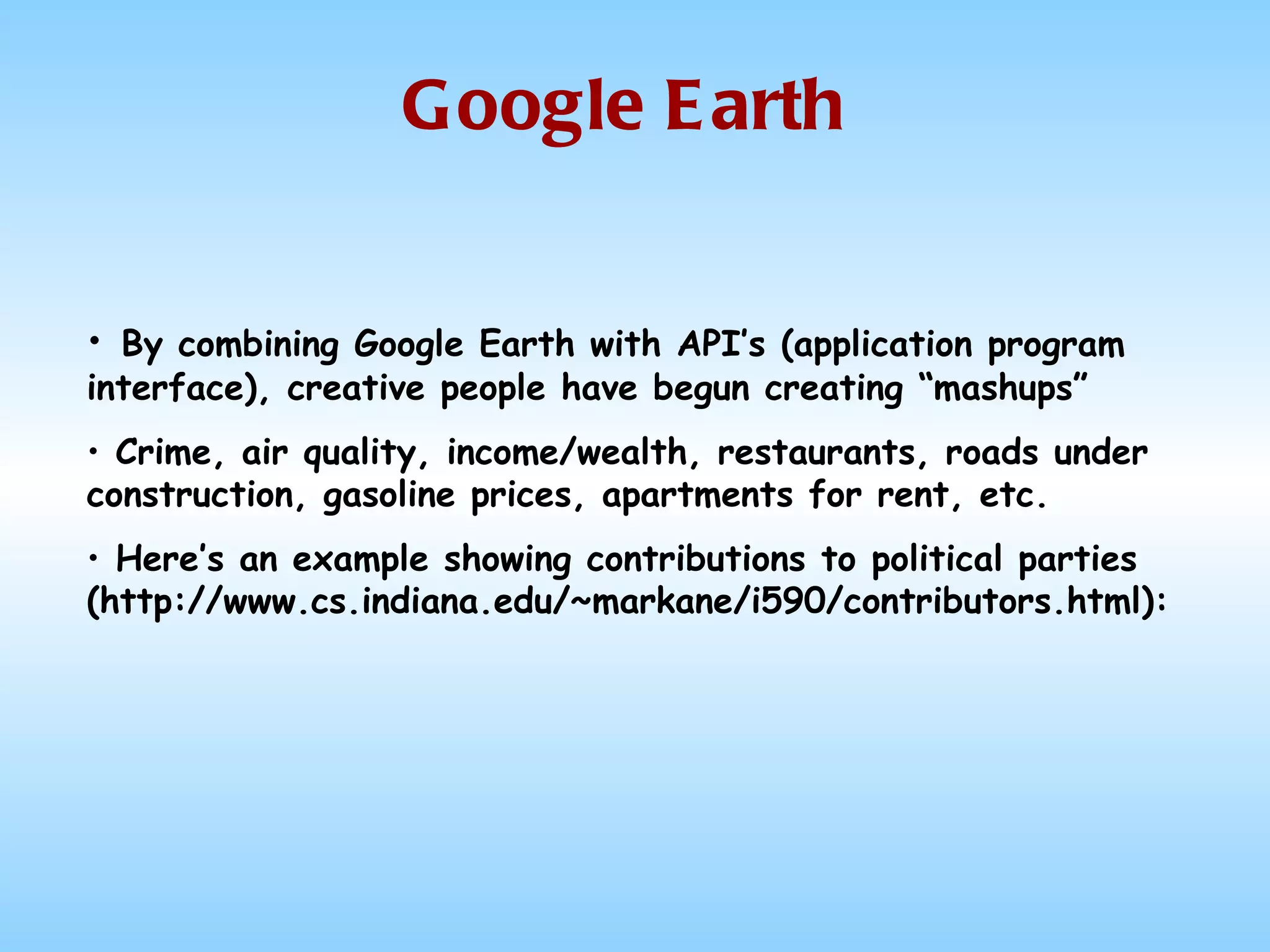 Google Earth By combining Google Earth with API’s (application program interface), creative people have begun creating “mashups” Crime, air quality, income/wealth, restaurants, roads under construction, gasoline prices, apartments for rent, etc. Here’s an example showing contributions to political parties (http://www.cs.indiana.edu/~markane/i590/contributors.html): 
