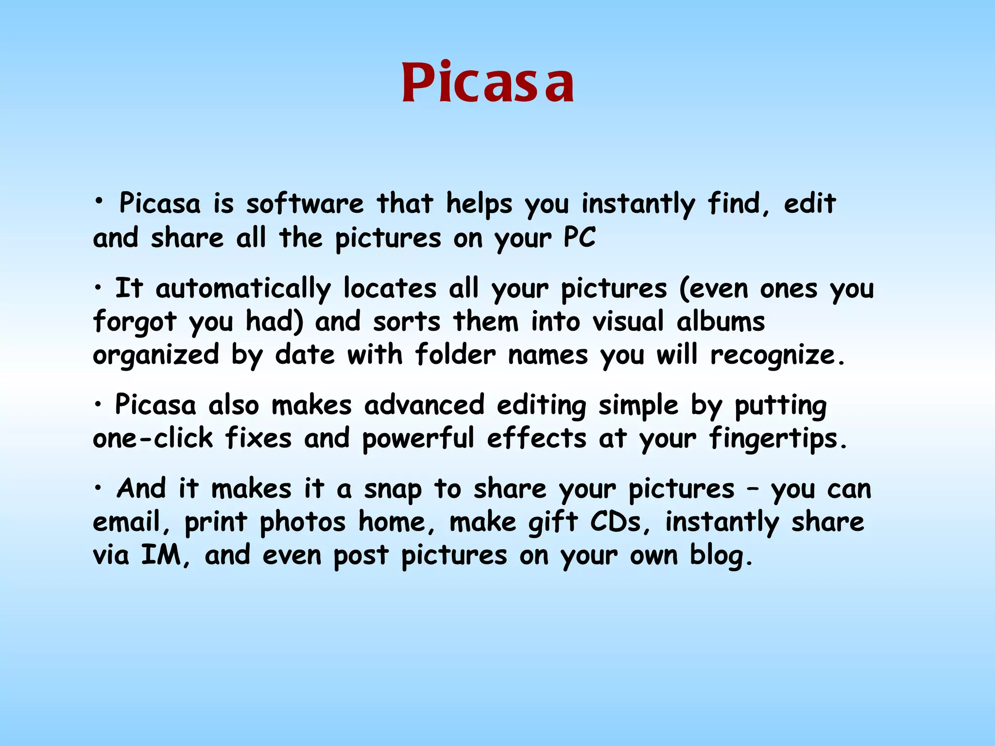 Picasa Picasa is software that helps you instantly find, edit and share all the pictures on your PC  It automatically locates all your pictures (even ones you forgot you had) and sorts them into visual albums organized by date with folder names you will recognize.  Picasa also makes advanced editing simple by putting one-click fixes and powerful effects at your fingertips. And it makes it a snap to share your pictures – you can email, print photos home, make gift CDs, instantly share via IM, and even post pictures on your own blog.  
