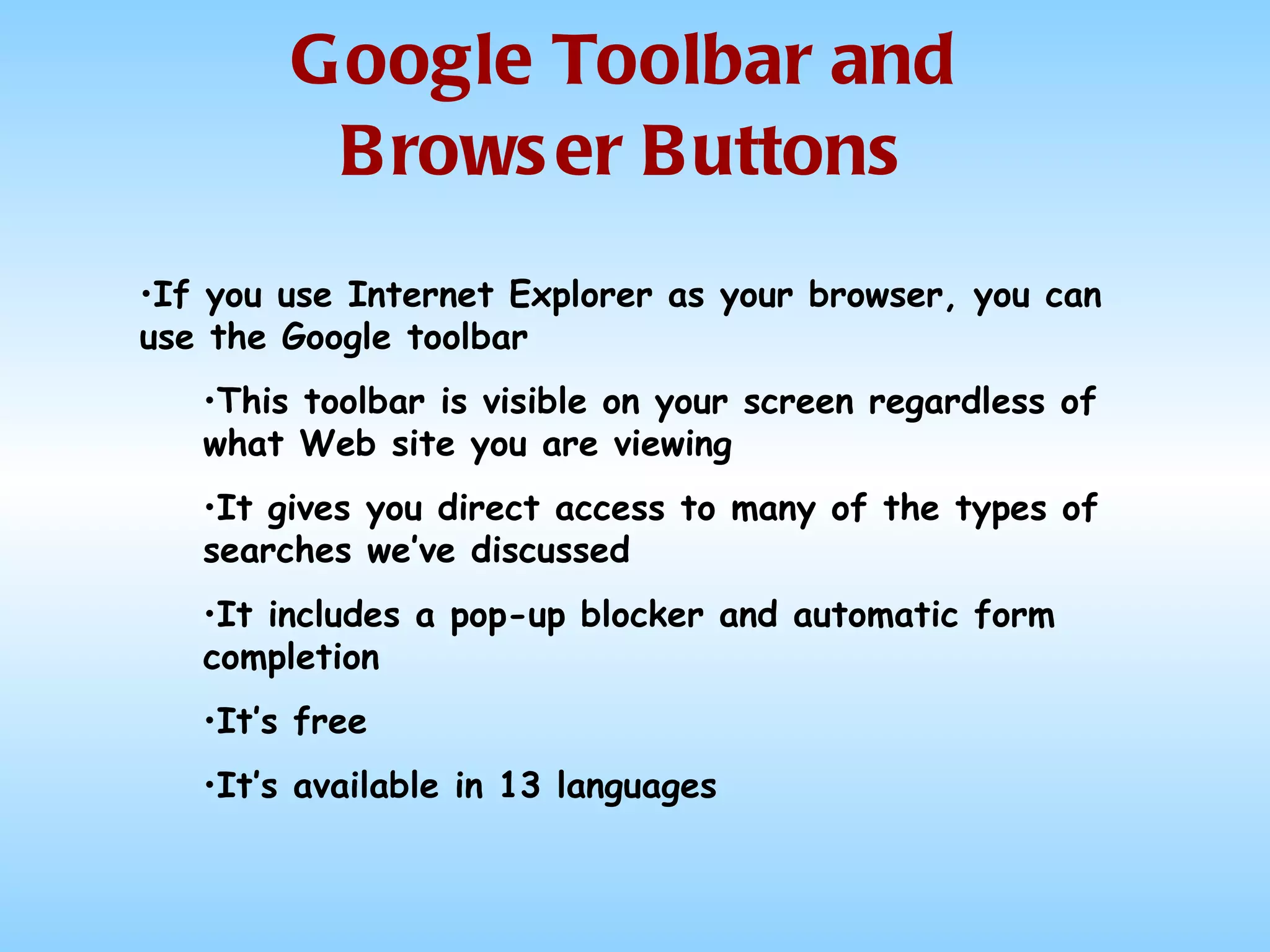 Google Toolbar and Browser Buttons If you use Internet Explorer as your browser, you can use the Google toolbar This toolbar is visible on your screen regardless of what Web site you are viewing It gives you direct access to many of the types of searches we’ve discussed It includes a pop-up blocker and automatic form completion It’s free It’s available in 13 languages 