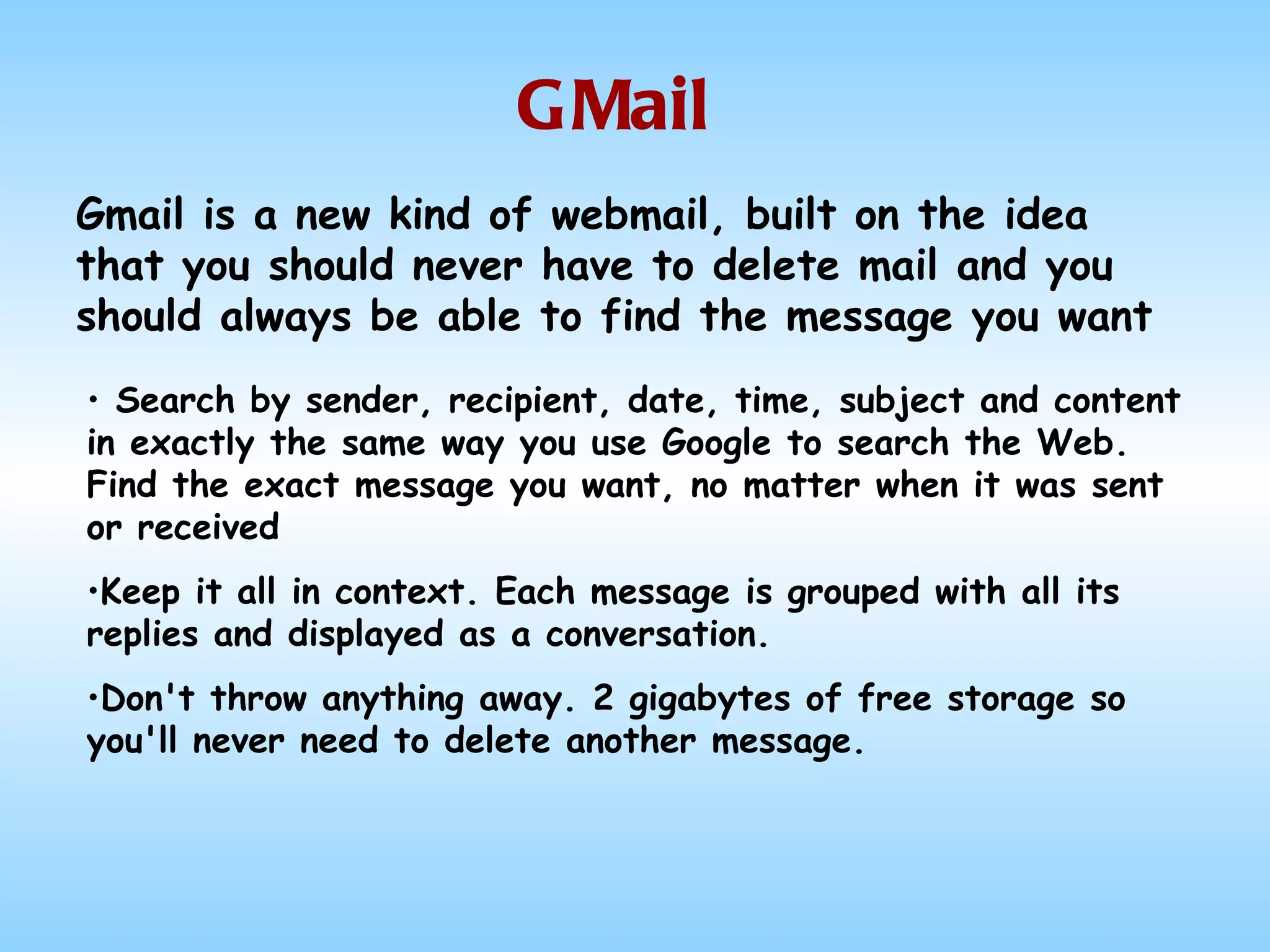 GMail Search by sender, recipient, date, time, subject and content in exactly the same way you use Google to search the Web. Find the exact message you want, no matter when it was sent or received Keep it all in context. Each message is grouped with all its replies and displayed as a conversation. Don't throw anything away. 2 gigabytes of free storage so you'll never need to delete another message. Gmail is a new kind of webmail, built on the idea that you should never have to delete mail and you should always be able to find the message you want  
