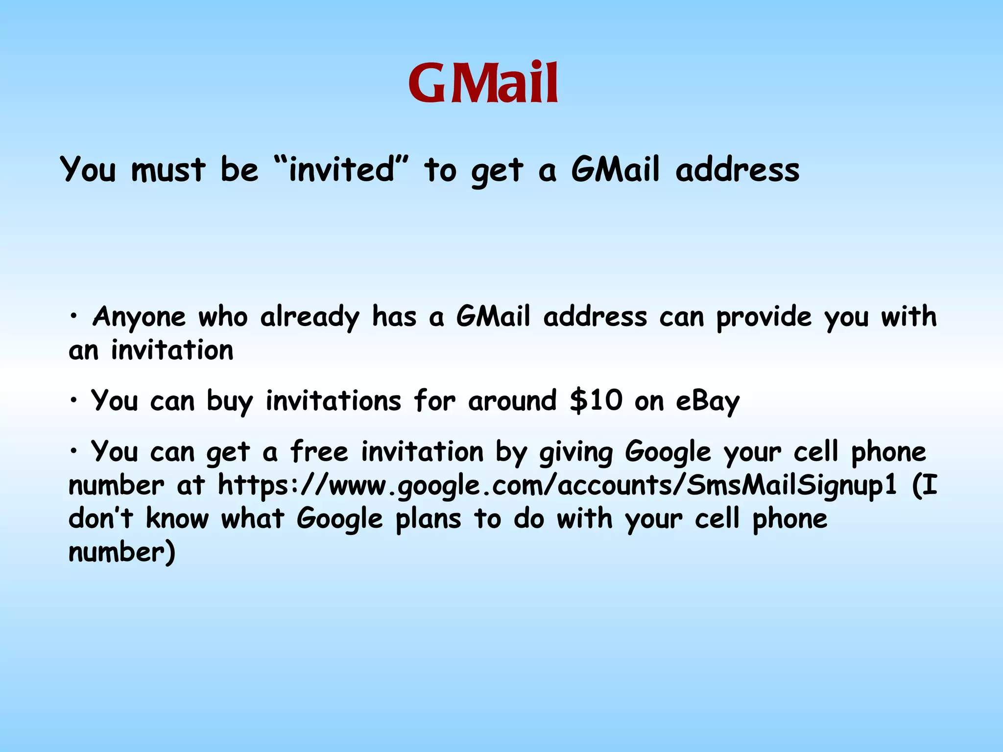 GMail Anyone who already has a GMail address can provide you with an invitation You can buy invitations for around $10 on eBay You can get a free invitation by giving Google your cell phone number at https://www.google.com/accounts/SmsMailSignup1 (I don’t know what Google plans to do with your cell phone number) You must be “invited” to get a GMail address  