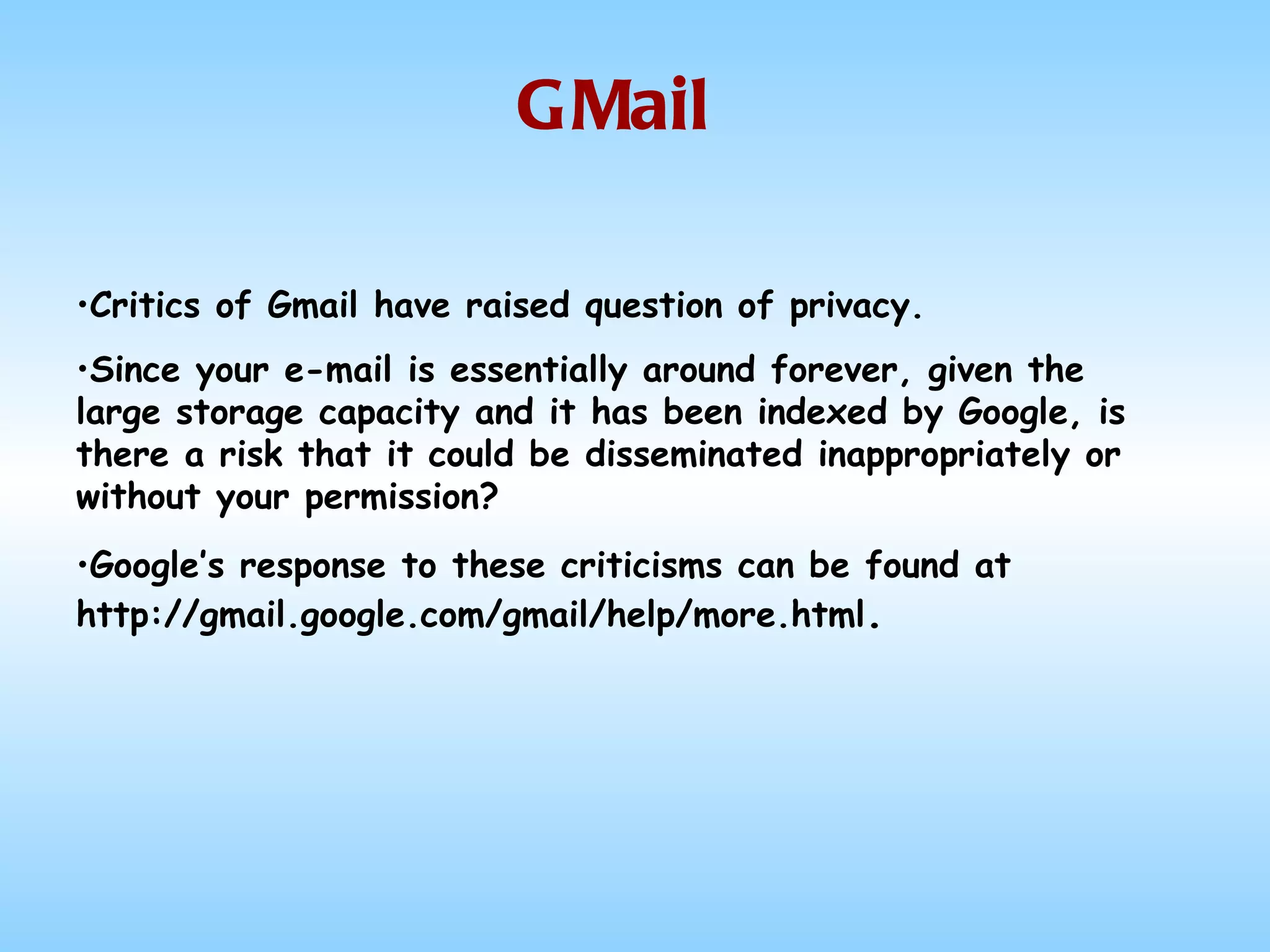 GMail Critics of Gmail have raised question of privacy.  Since your e-mail is essentially around forever, given the large storage capacity and it has been indexed by Google, is there a risk that it could be disseminated inappropriately or without your permission?  Google’s response to these criticisms can be found at http://gmail.google.com/gmail/help/more.html .   