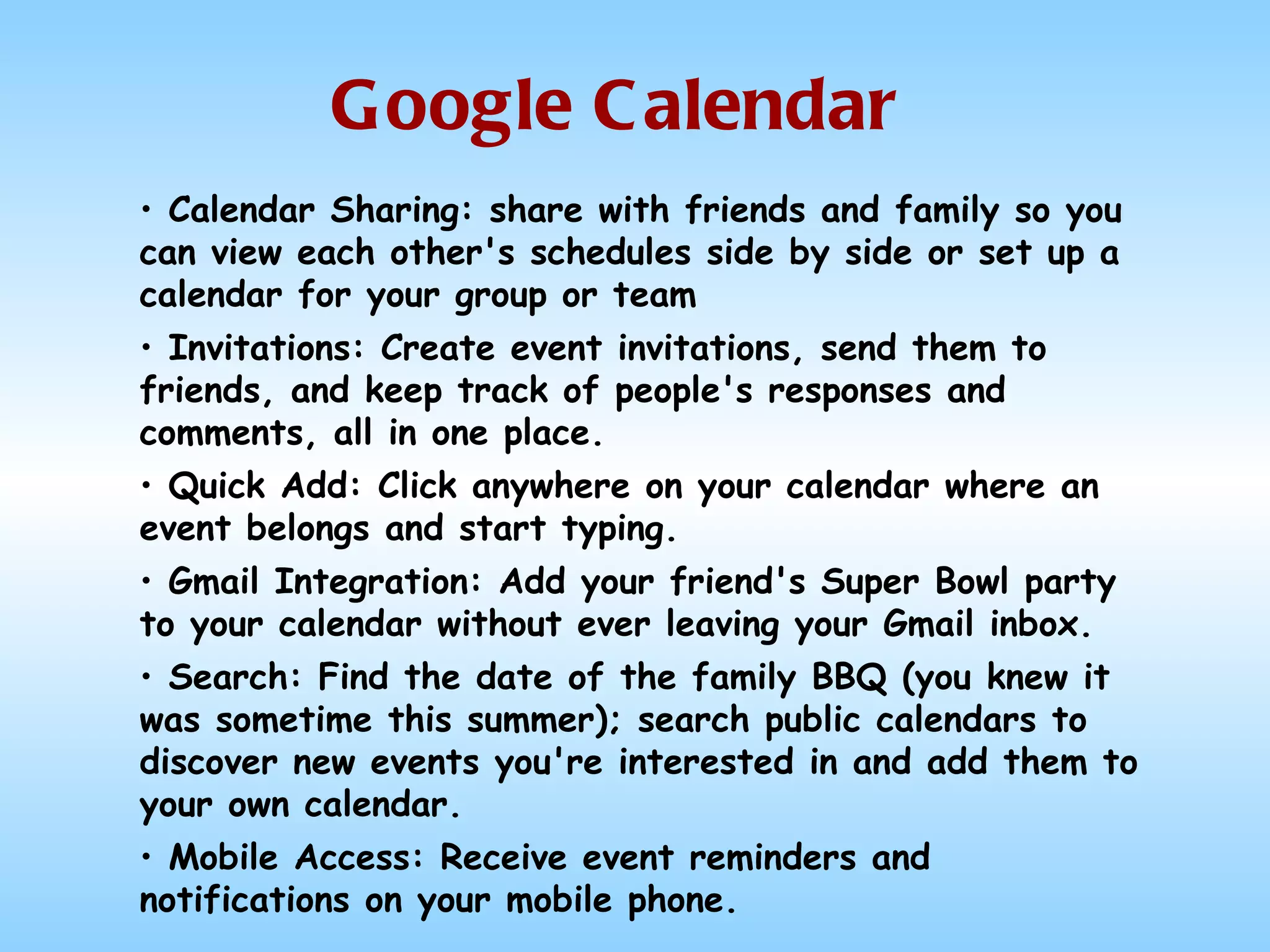 Google Calendar Calendar Sharing: share with friends and family so you can view each other's schedules side by side or set up a calendar for your group or team Invitations: Create event invitations, send them to friends, and keep track of people's responses and comments, all in one place.  Quick Add: Click anywhere on your calendar where an event belongs and start typing. Gmail Integration: Add your friend's Super Bowl party to your calendar without ever leaving your Gmail inbox.  Search: Find the date of the family BBQ (you knew it was sometime this summer); search public calendars to discover new events you're interested in and add them to your own calendar. Mobile Access: Receive event reminders and notifications on your mobile phone. 