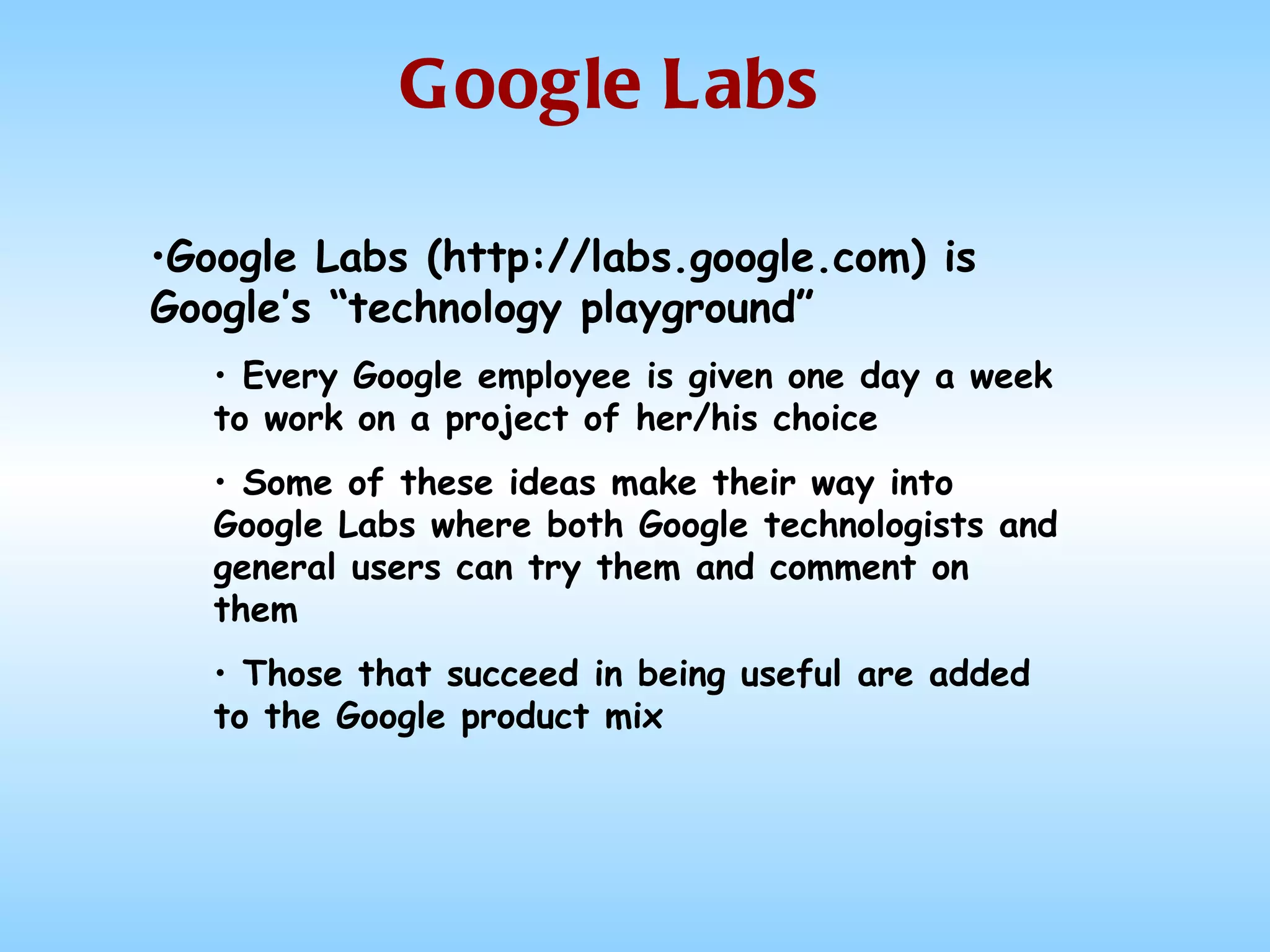 Google Labs Google Labs (http://labs.google.com) is Google’s “technology playground” Every Google employee is given one day a week to work on a project of her/his choice Some of these ideas make their way into Google Labs where both Google technologists and general users can try them and comment on them Those that succeed in being useful are added to the Google product mix 