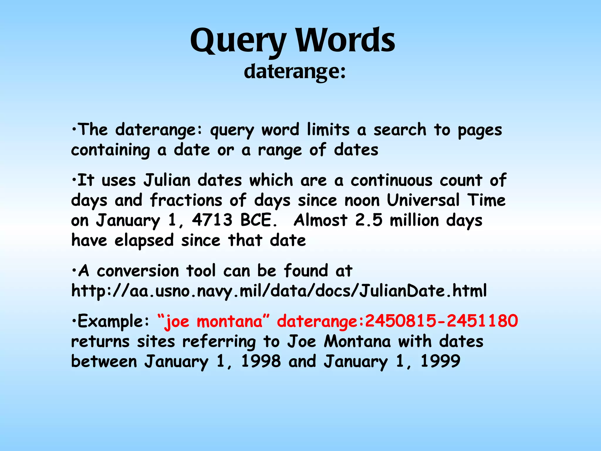 The daterange: query word limits a search to pages containing a date or a range of dates It uses Julian dates which are a continuous count of days and fractions of days since noon Universal Time on January 1, 4713 BCE.  Almost 2.5 million days have elapsed since that date A conversion tool can be found at http://aa.usno.navy.mil/data/docs/JulianDate.html Example:  “joe montana” daterange:2450815-2451180  returns sites referring to Joe Montana with dates between January 1, 1998 and January 1, 1999 Query Words daterange: 