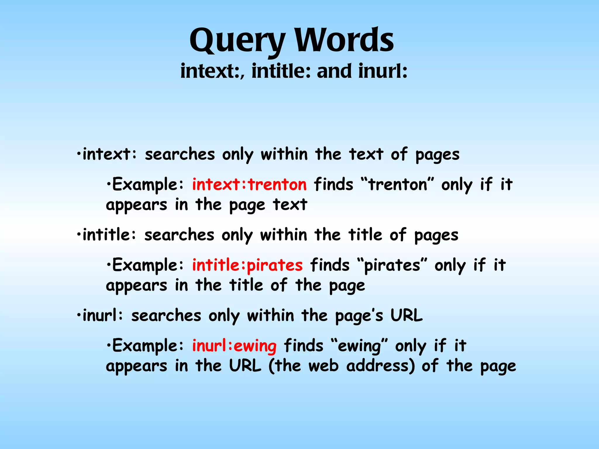intext: searches only within the text of pages Example:  intext:trenton  finds “trenton” only if it appears in the page text intitle: searches only within the title of pages Example:  intitle:pirates  finds “pirates” only if it appears in the title of the page inurl: searches only within the page’s URL Example:  inurl:ewing  finds “ewing” only if it appears in the URL (the web address) of the page Query Words intext:, intitle: and inurl: 
