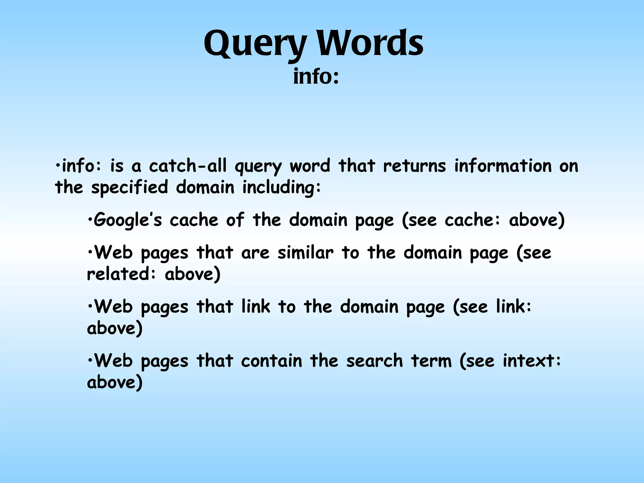 info: is a catch-all query word that returns information on the specified domain including: Google’s cache of the domain page (see cache: above) Web pages that are similar to the domain page (see related: above) Web pages that link to the domain page (see link: above) Web pages that contain the search term (see intext: above) Query Words info: 