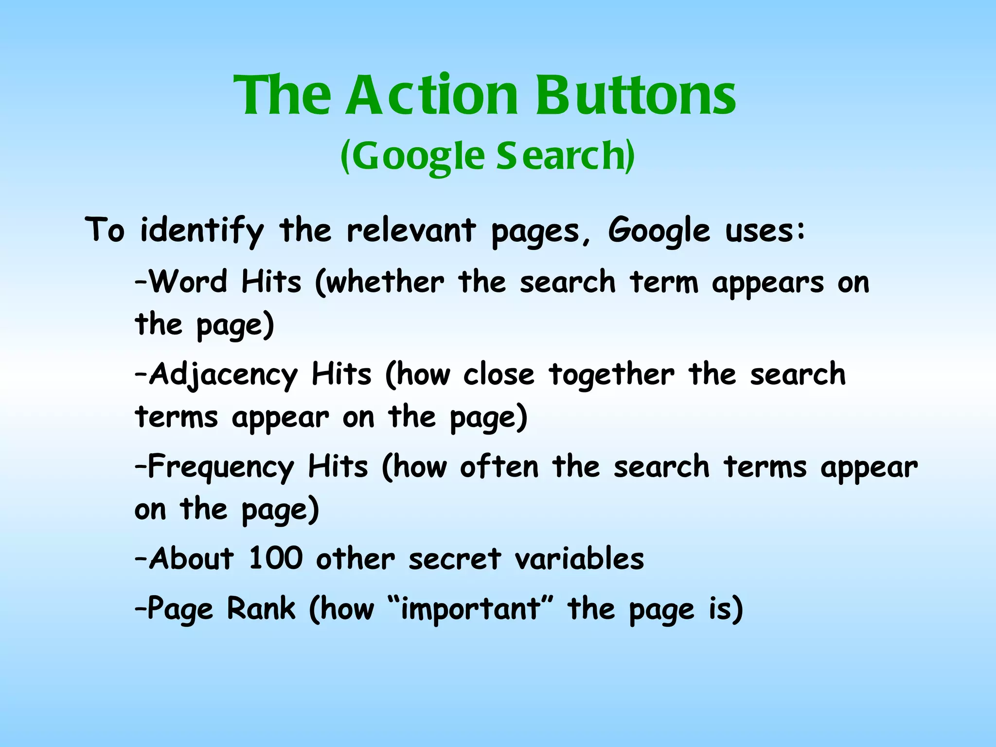 The Action Buttons (Google Search) To identify the relevant pages, Google uses: Word Hits (whether the search term appears on the page) Adjacency Hits (how close together the search terms appear on the page) Frequency Hits (how often the search terms appear on the page) About 100 other secret variables Page Rank (how “important” the page is) 