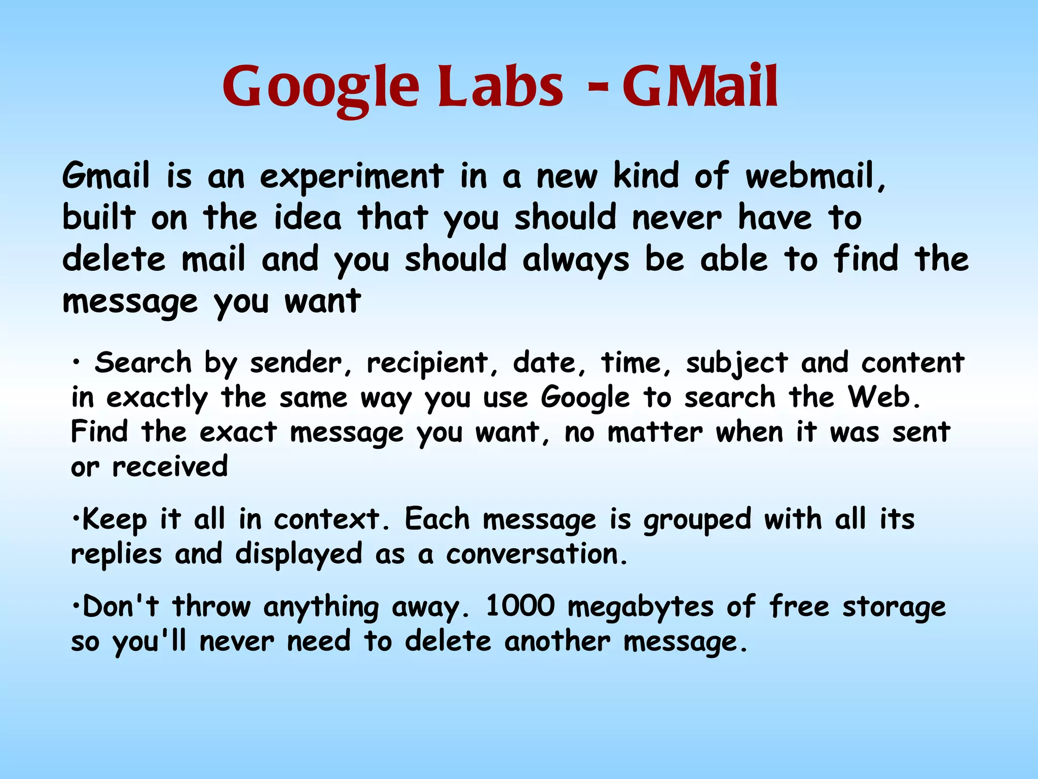 Google Labs - GMail Search by sender, recipient, date, time, subject and content in exactly the same way you use Google to search the Web. Find the exact message you want, no matter when it was sent or received Keep it all in context. Each message is grouped with all its replies and displayed as a conversation. Don't throw anything away. 1000 megabytes of free storage so you'll never need to delete another message. Gmail is an experiment in a new kind of webmail, built on the idea that you should never have to delete mail and you should always be able to find the message you want  