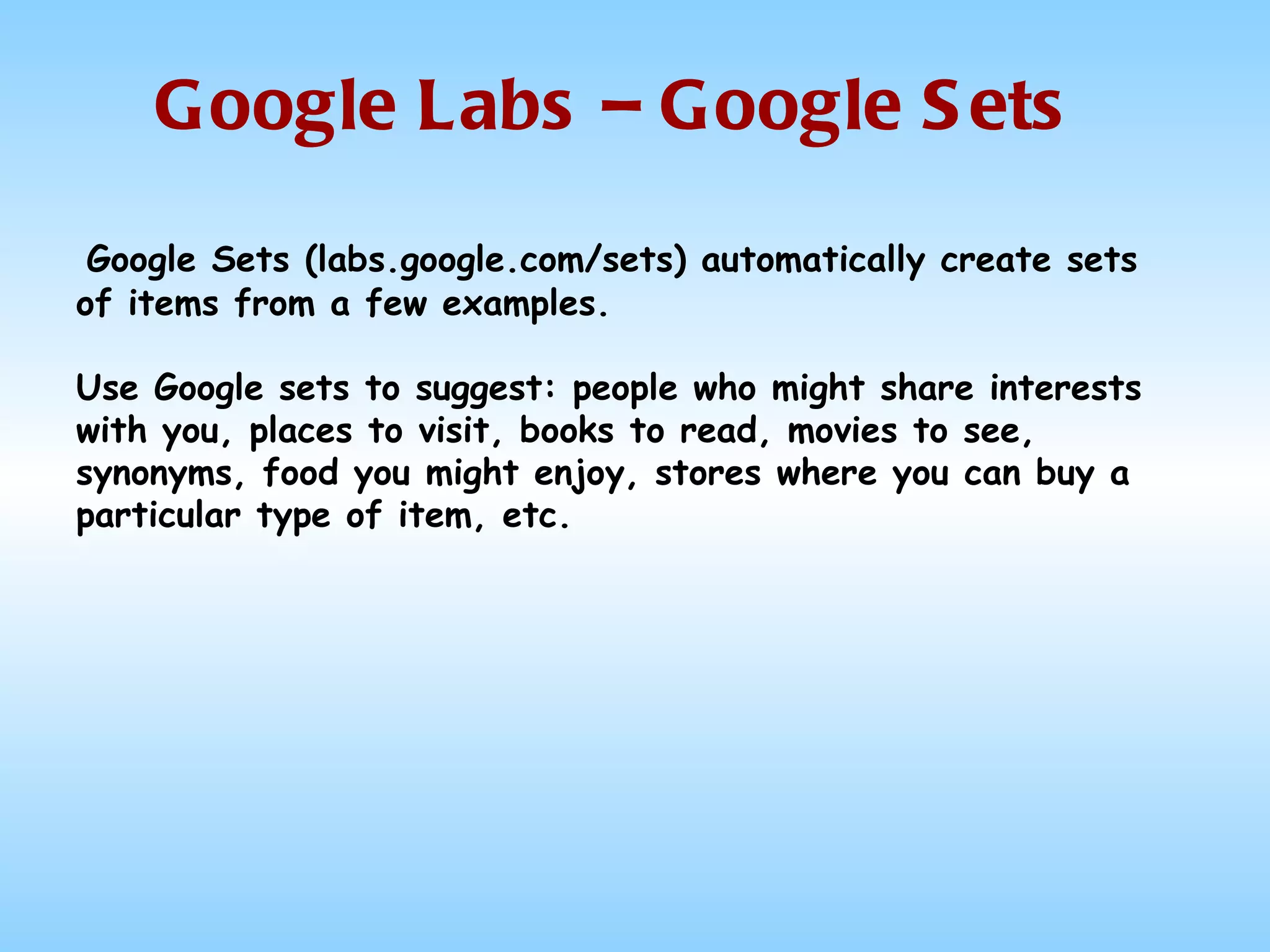 Google Labs – Google Sets Google Sets (labs.google.com/sets) automatically create sets of items from a few examples. Use Google sets to suggest: people who might share interests with you, places to visit, books to read, movies to see, synonyms, food you might enjoy, stores where you can buy a particular type of item, etc.  
