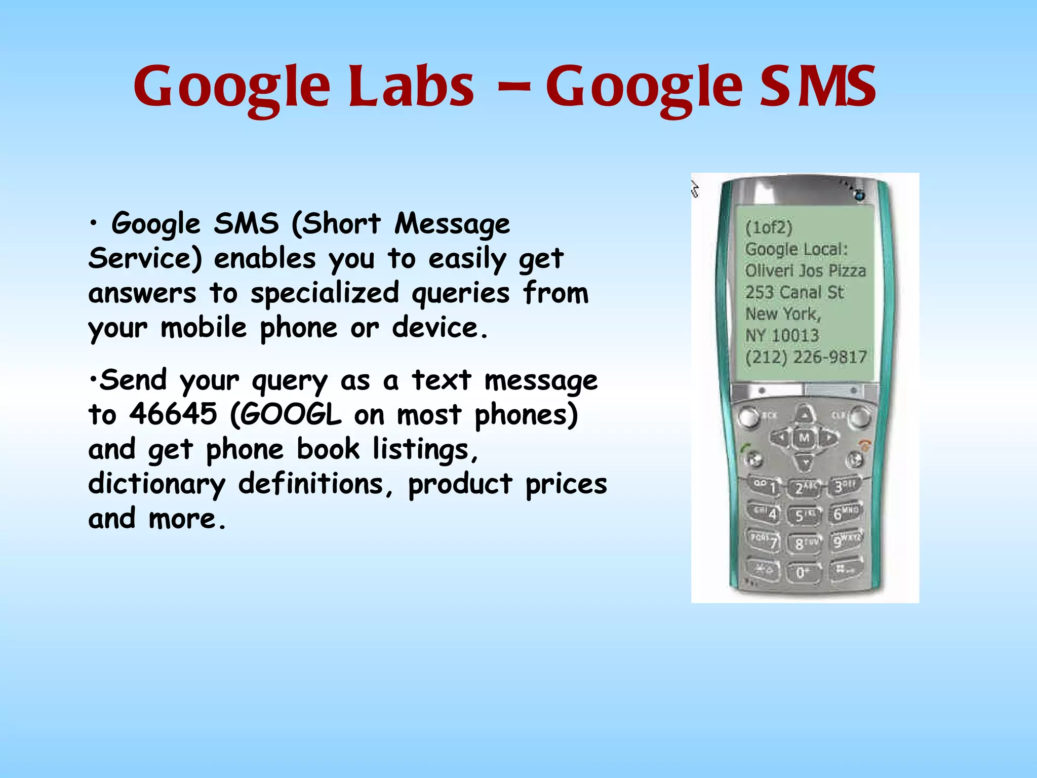 Google Labs – Google SMS Google SMS (Short Message Service) enables you to easily get answers to specialized queries from your mobile phone or device.  Send your query as a text message  to 46645 (GOOGL on most phones) and get phone book listings, dictionary definitions, product prices and more.  