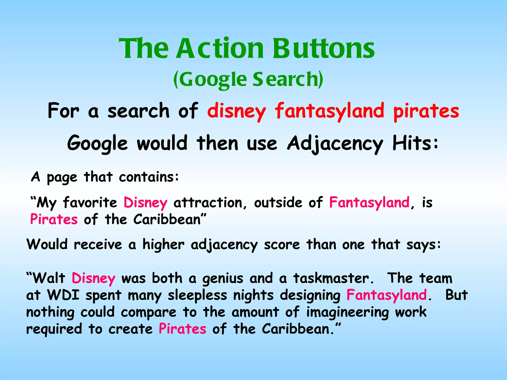The Action Buttons (Google Search) For a search of  disney fantasyland pirates Google would then use Adjacency Hits: A page that contains: “ My favorite  Disney  attraction, outside of  Fantasyland , is  Pirates  of the Caribbean” Would receive a higher adjacency score than one that says: “ Walt  Disney  was both a genius and a taskmaster.  The team at WDI spent many sleepless nights designing  Fantasyland .  But nothing could compare to the amount of imagineering work required to create  Pirates  of the Caribbean.” 
