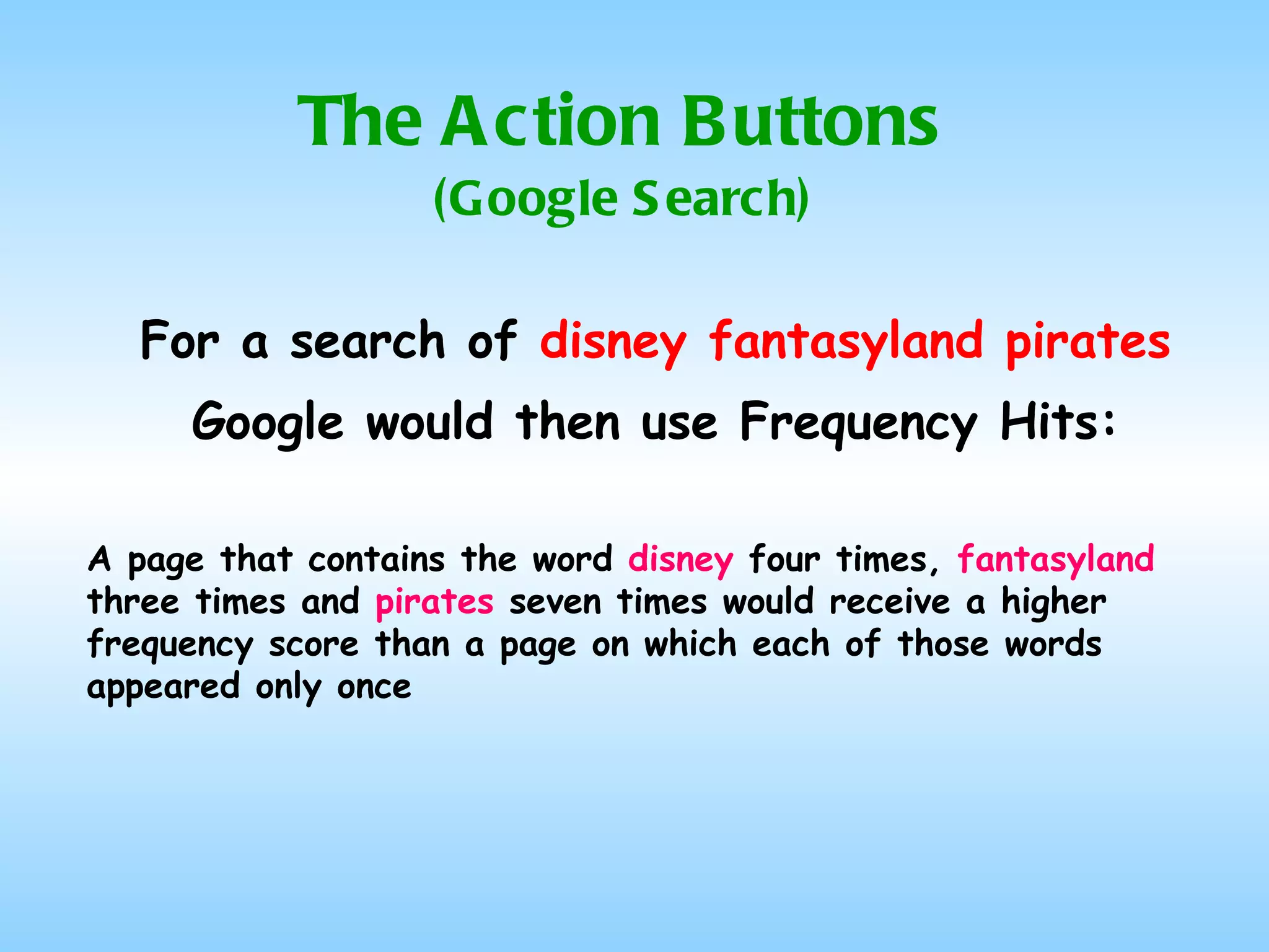 The Action Buttons (Google Search) For a search of  disney fantasyland pirates Google would then use Frequency Hits: A page that contains the word  disney  four times,  fantasyland  three times and  pirates  seven times would receive a higher frequency score than a page on which each of those words appeared only once 