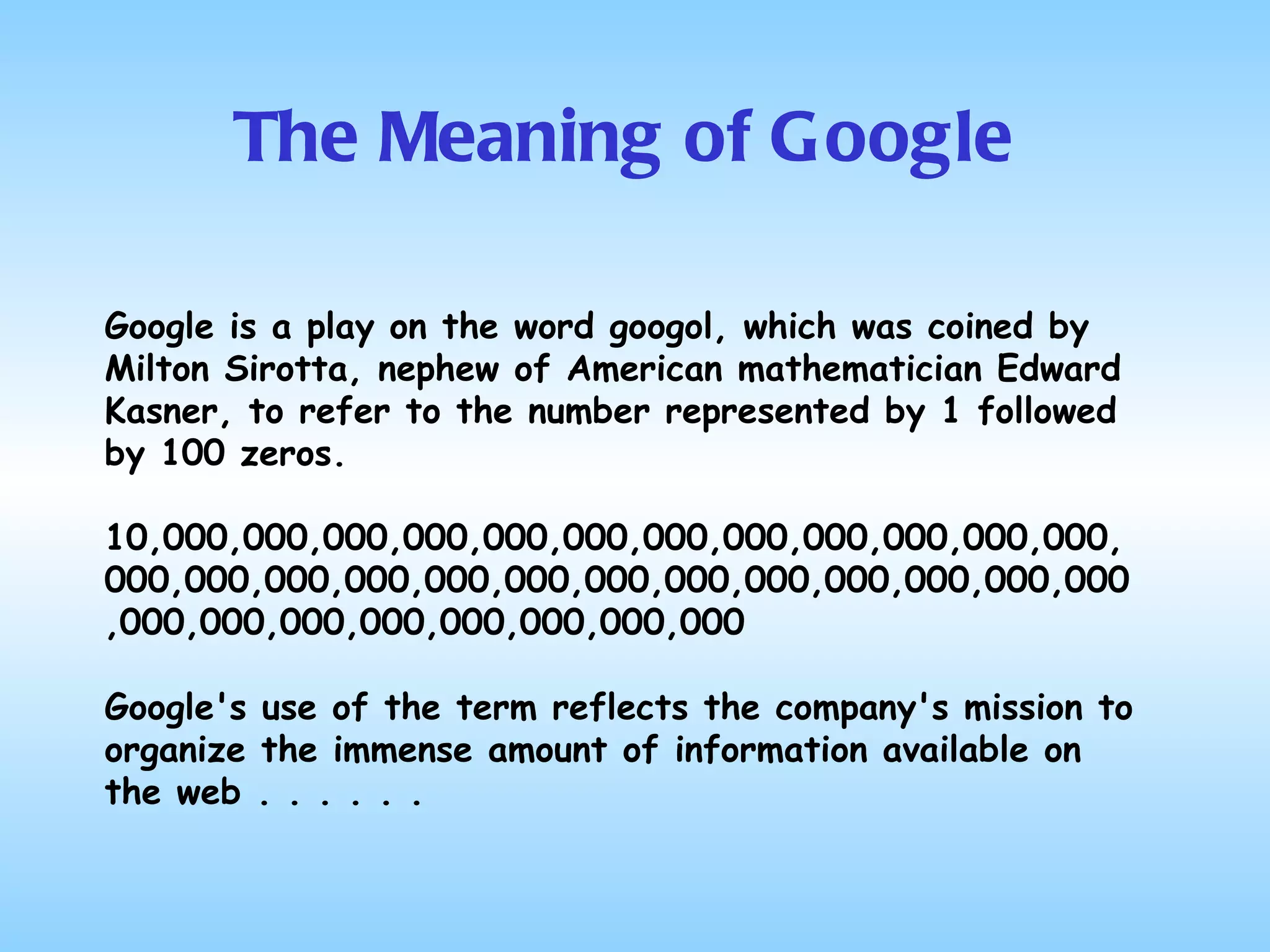 The Meaning of Google Google is a play on the word googol, which was coined by Milton Sirotta, nephew of American mathematician Edward Kasner, to refer to the number represented by 1 followed by 100 zeros.  10,000,000,000,000,000,000,000,000,000,000,000,000,  000,000,000,000,000,000,000,000,000,000,000,000,000,000,000,000,000,000,000,000,000 Google's use of the term reflects the company's mission to organize the immense amount of information available on the web . . . . . . 