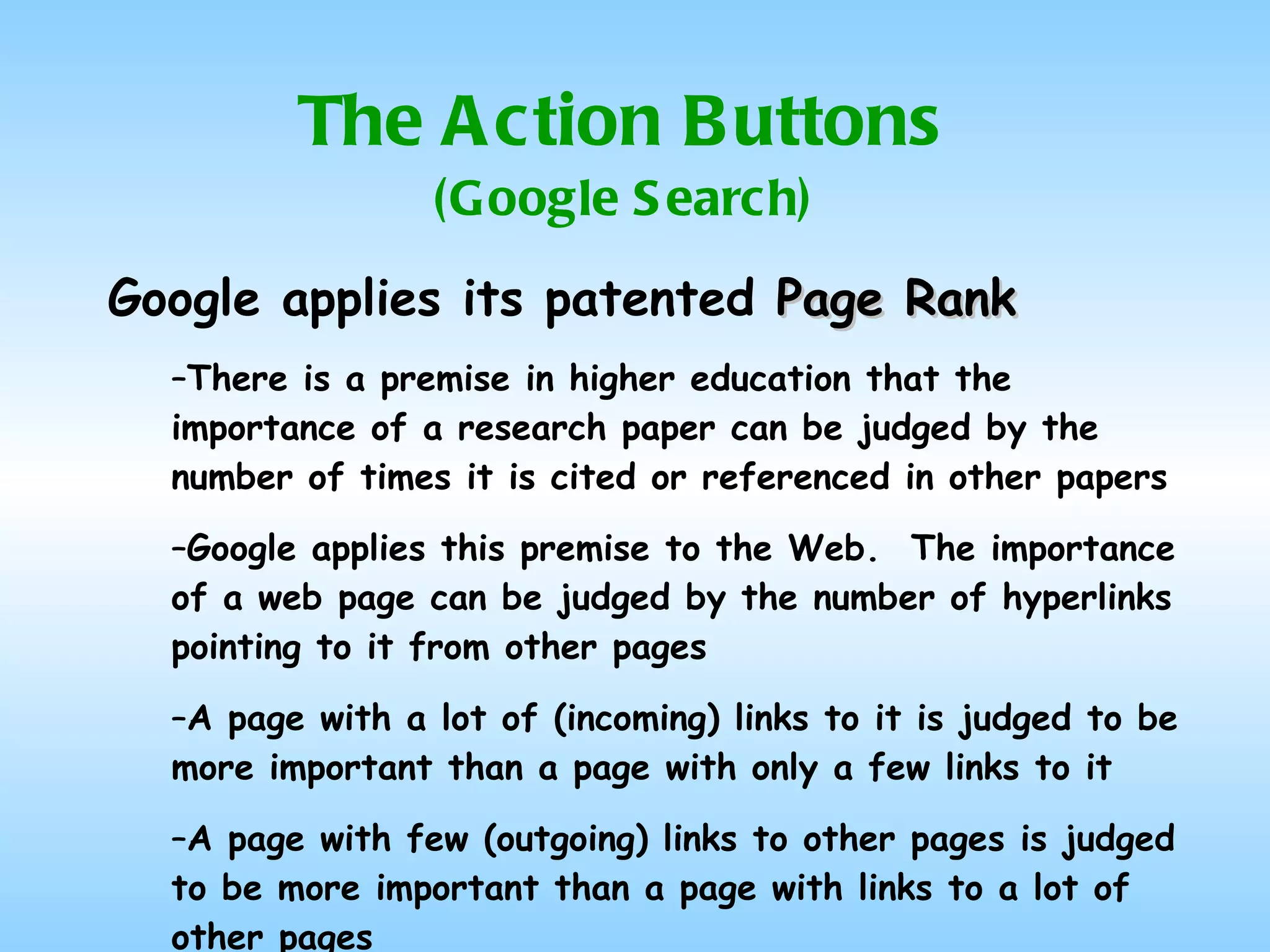 The Action Buttons (Google Search) Google applies its patented  Page Rank There is a premise in higher education that the importance of a research paper can be judged by the number of times it is cited or referenced in other papers Google applies this premise to the Web.  The importance of a web page can be judged by the number of hyperlinks pointing to it from other pages A page with a lot of (incoming) links to it is judged to be more important than a page with only a few links to it A page with few (outgoing) links to other pages is judged to be more important than a page with links to a lot of other pages 