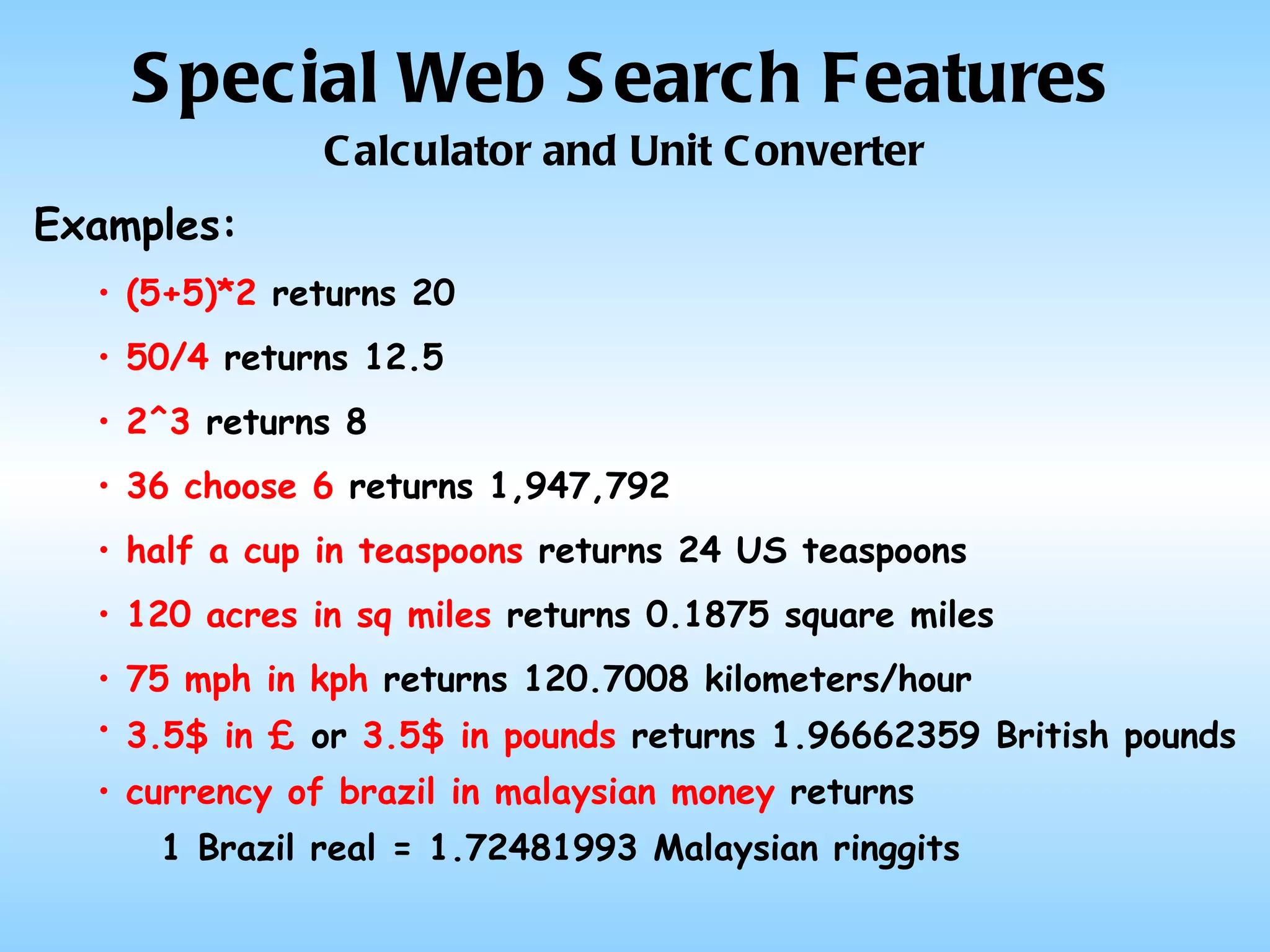 Special Web Search Features Calculator and Unit Converter Examples: (5+5)*2  returns 20 50/4  returns 12.5 2^3  returns 8 36 choose 6  returns 1,947,792  half a cup in teaspoons  returns 24 US teaspoons 120 acres in sq miles  returns 0.1875 square miles   75 mph in kph  returns 120.7008 kilometers/hour 3.5$ in £  or  3.5$ in pounds  returns 1.96662359 British pounds   currency of brazil in malaysian money  returns 1 Brazil real = 1.72481993 Malaysian ringgits   