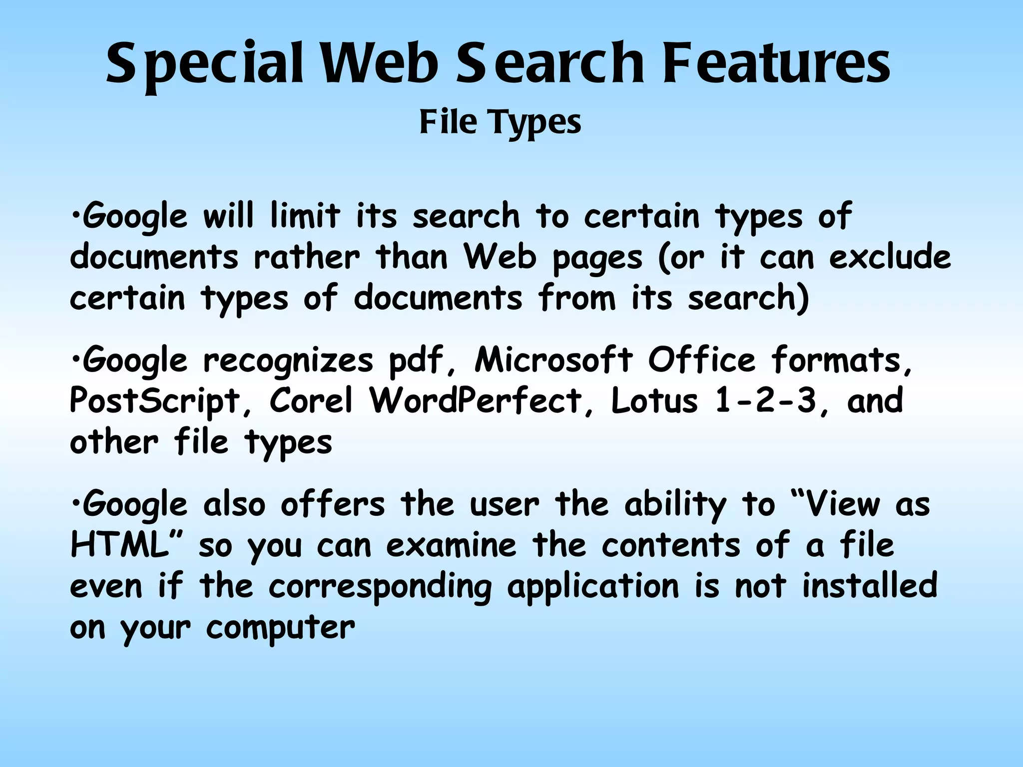 Special Web Search Features File Types Google will limit its search to certain types of documents rather than Web pages (or it can exclude certain types of documents from its search) Google recognizes pdf, Microsoft Office formats, PostScript, Corel WordPerfect, Lotus 1-2-3, and other file types Google also offers the user the ability to “View as HTML” so you can examine the contents of a file even if the corresponding application is not installed on your computer 