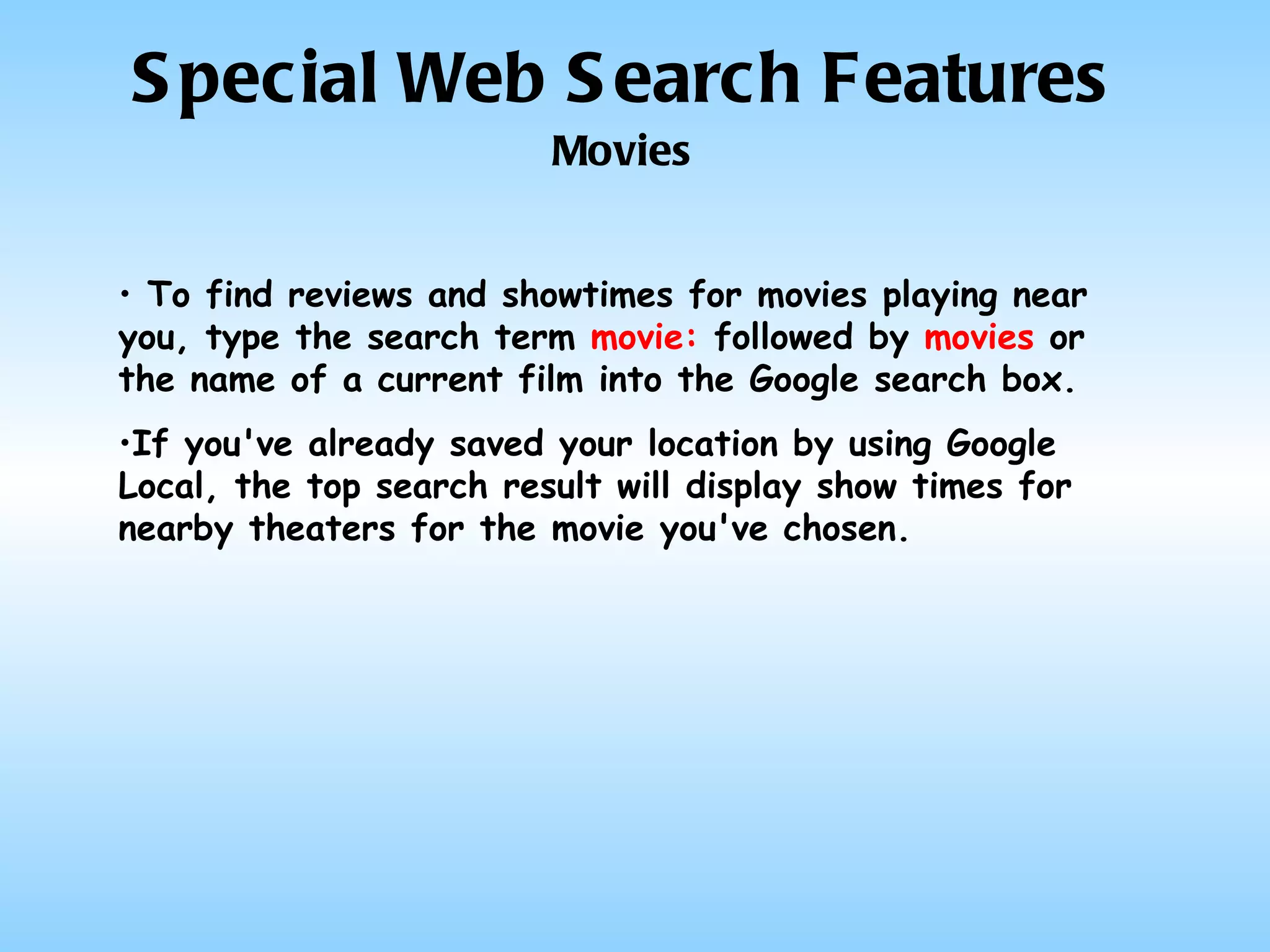 Special Web Search Features Movies To find reviews and showtimes for movies playing near you, type the search term  movie:  followed by  movies  or the name of a current film into the Google search box.  If you've already saved your location by using Google Local, the top search result will display show times for nearby theaters for the movie you've chosen.  