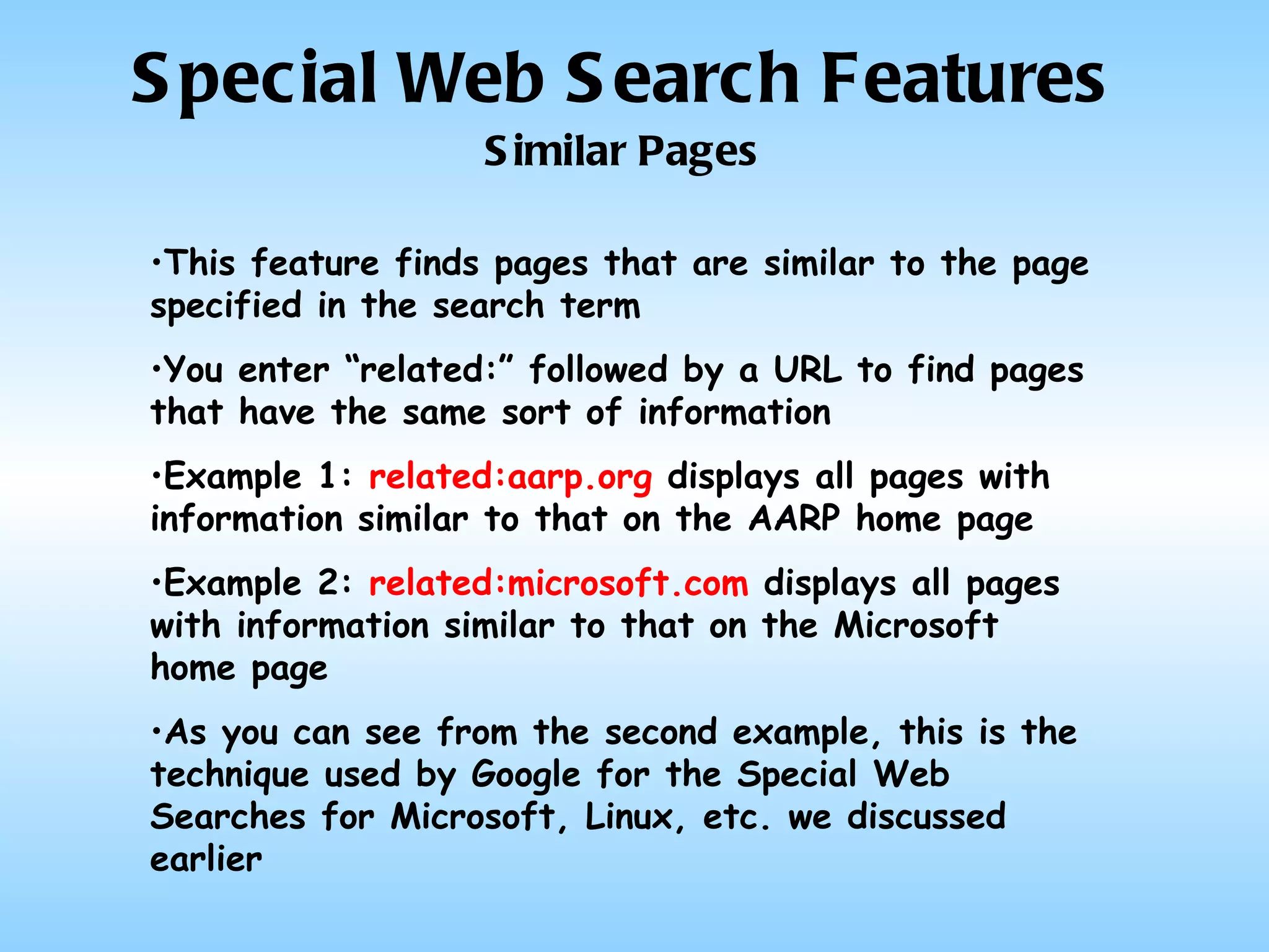 Special Web Search Features Similar Pages This feature finds pages that are similar to the page specified in the search term You enter “related:” followed by a URL to find pages that have the same sort of information Example 1:  related:aarp.org  displays all pages with information similar to that on the AARP home page Example 2:  related:microsoft.com  displays all pages with information similar to that on the Microsoft home page As you can see from the second example, this is the technique used by Google for the Special Web Searches for Microsoft, Linux, etc. we discussed earlier 