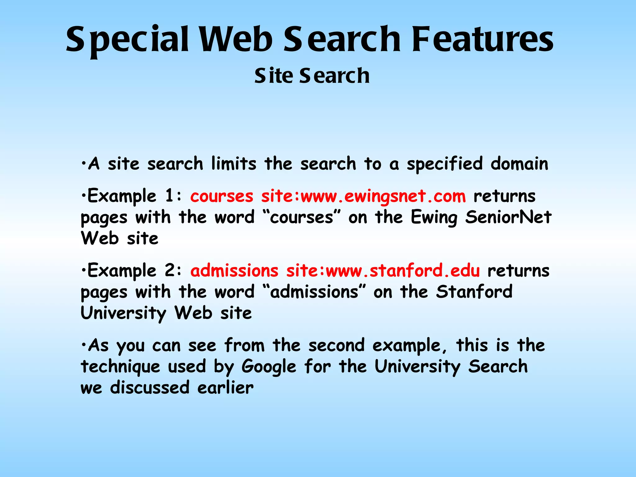 Special Web Search Features Site Search A site search limits the search to a specified domain Example 1:  courses site:www.ewingsnet.com  returns pages with the word “courses” on the Ewing SeniorNet Web site Example 2:  admissions site:www.stanford.edu  returns pages with the word “admissions” on the Stanford University Web site As you can see from the second example, this is the technique used by Google for the University Search we discussed earlier 