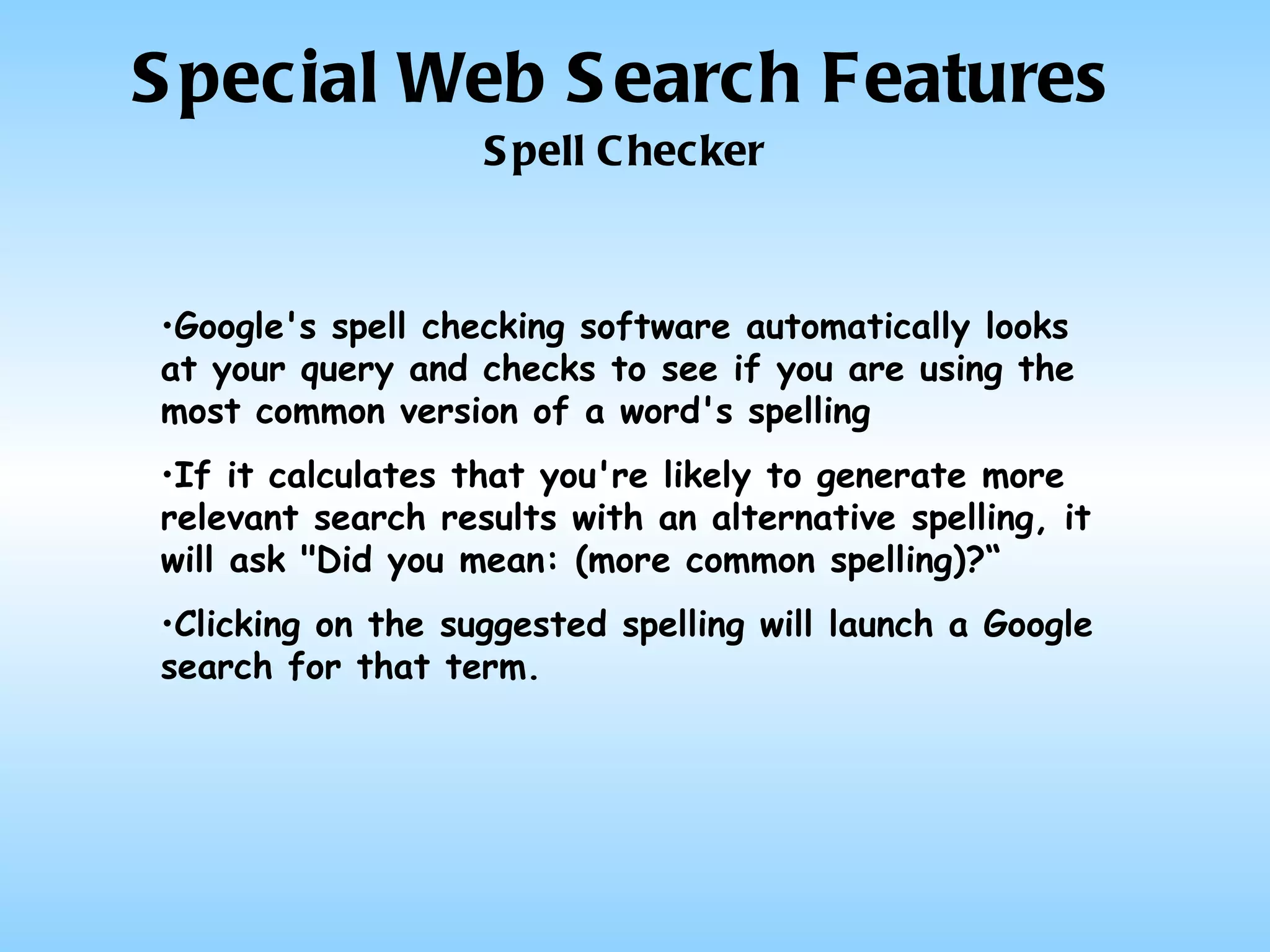 Special Web Search Features Spell Checker Google's spell checking software automatically looks at your query and checks to see if you are using the most common version of a word's spelling If it calculates that you're likely to generate more relevant search results with an alternative spelling, it will ask "Did you mean: (more common spelling)?“ Clicking on the suggested spelling will launch a Google search for that term. 