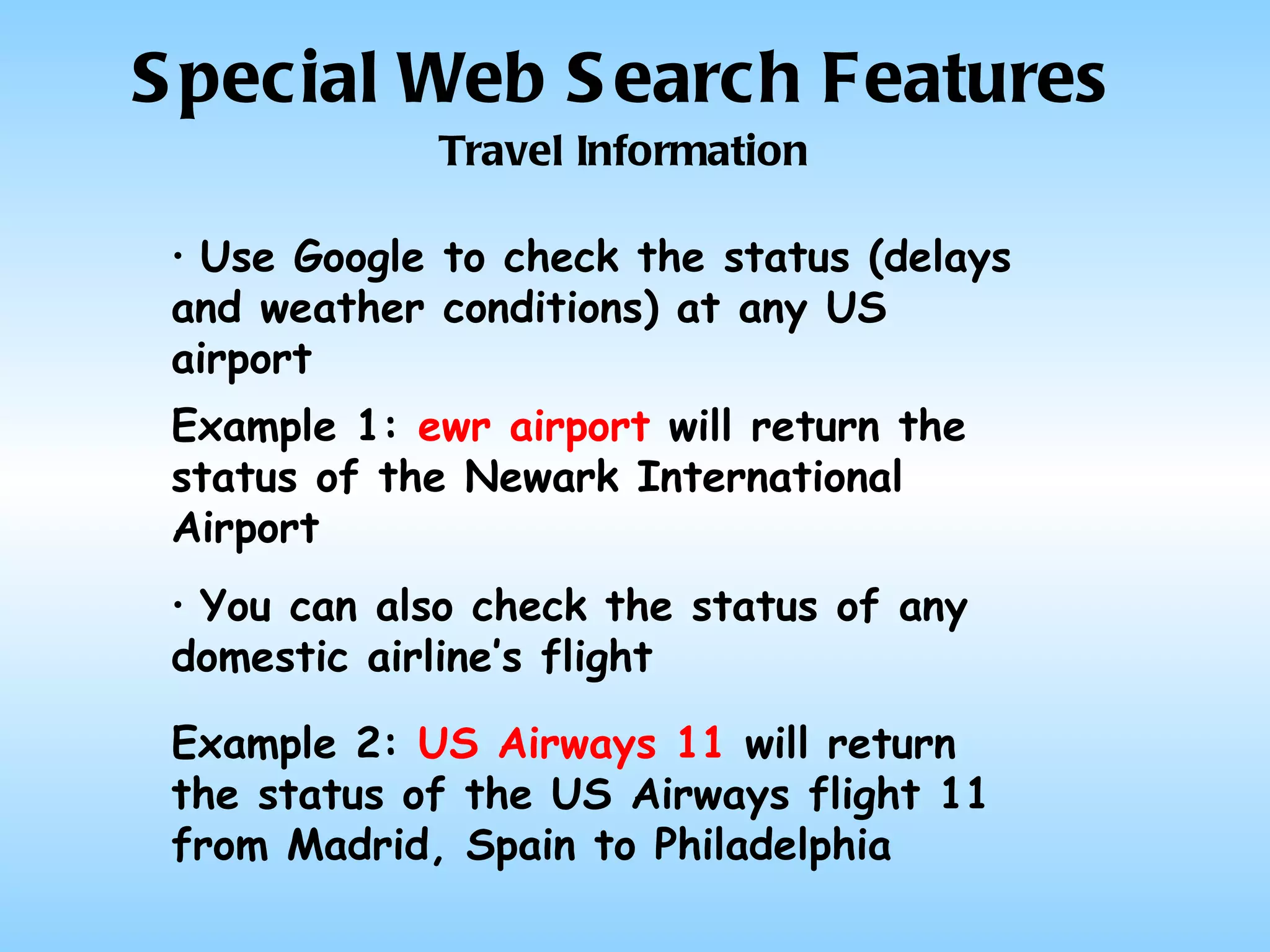 Special Web Search Features Travel Information Use Google to check the status (delays and weather conditions) at any US airport Example 1:  ewr airport  will return the status of the Newark International Airport You can also check the status of any domestic airline’s flight Example 2:  US Airways 11  will return the status of the US Airways flight 11 from Madrid, Spain to Philadelphia 