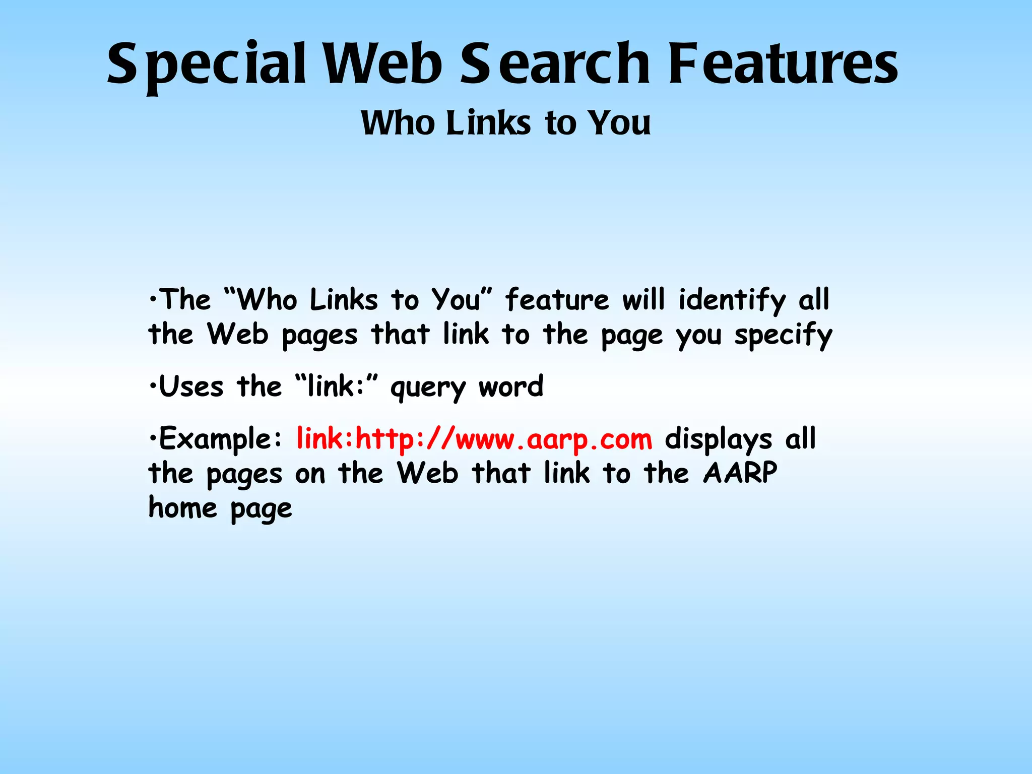 Special Web Search Features Who Links to You The “Who Links to You” feature will identify all the Web pages that link to the page you specify Uses the “link:” query word Example:  link:http://www.aarp.com  displays all the pages on the Web that link to the AARP home page 