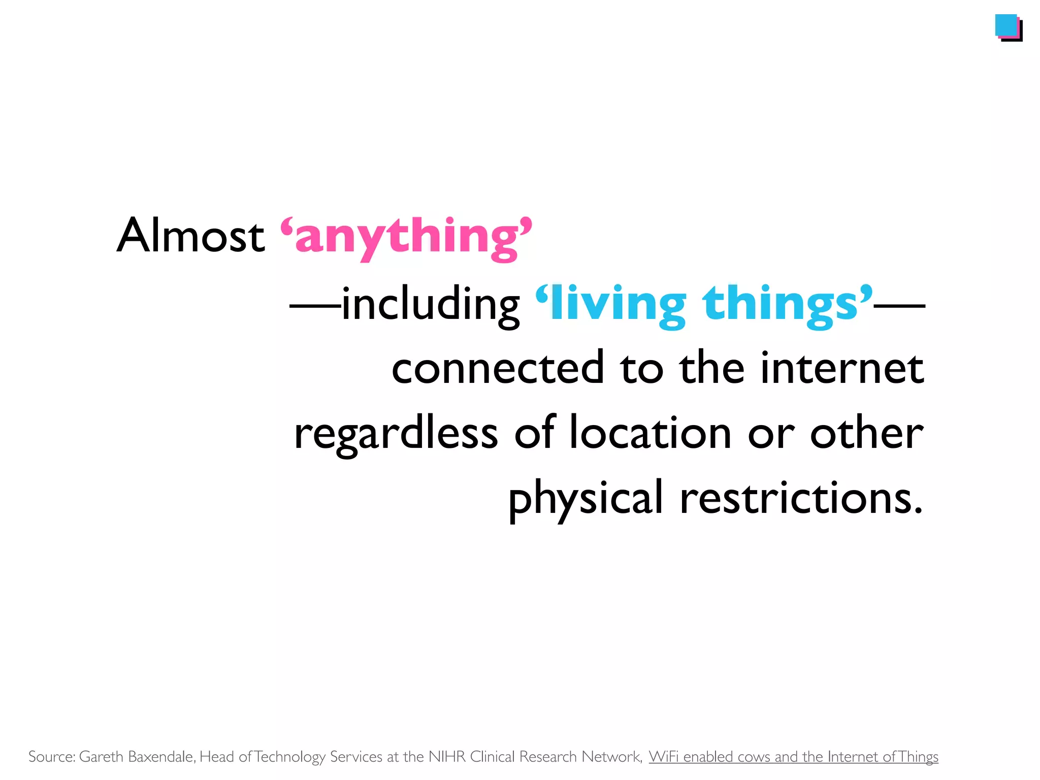 Almost ‘anything’ 
—including ‘living things’— 
connected to the internet 
regardless of location or other 
physical restrictions. 
Source: Gareth Baxendale, Head of Technology Services at the NIHR Clinical Research Network, WiFi enabled cows and the Internet of Things 
 