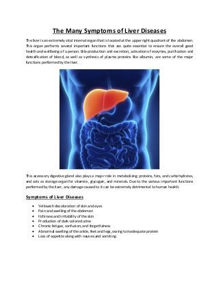 The Many Symptoms of Liver Diseases
The liver is an extremely vital internal organ that is located at the upper right quadrant of the abdomen.
This organ performs several important functions that are quite essential to ensure the overall good
health and wellbeing of a person. Bile production and excretion, activation of enzymes, purification and
detoxification of blood, as well as synthesis of plasma proteins like albumin, are some of the major
functions performed by the liver.
This accessory digestive gland also plays a major role in metabolizing proteins, fats, and carbohydrates,
and acts as storage organ for vitamins, glycogen, and minerals. Due to the various important functions
performed by the liver, any damage caused to it can be extremely detrimental to human health.
Symptoms of Liver Diseases
 Yellowish discoloration of skin and eyes
 Pain and swelling of the abdomen
 Itchiness and irritability of the skin
 Production of dark-colored urine
 Chronic fatigue, confusion, and forgetfulness
 Abnormal swelling of the ankle, feet and legs, owing to inadequate protein
 Loss of appetite along with nausea and vomiting
 