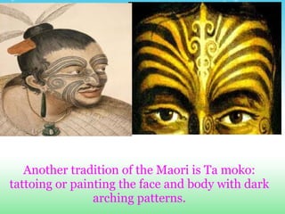Another tradition of the Maori is Ta moko:
tattoing or painting the face and body with dark
                arching patterns.
 