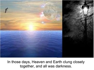 In those days, Heaven and Earth clung closely
        together, and all was darkness.
 