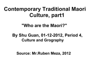       Contemporary Traditional Maori                       Culture, part1                     &quot;Who are the Maori?&quot;             By Shu Guan, 01-12-2012, Period 4,                           Culture and Grography                  Source: Mr.Ruben Meza, 2012 