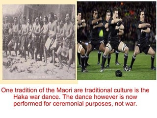 One tradition of the Maori are traditional culture is the Haka war dance. The dance however is now performed for ceremonial purposes, not war. 