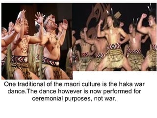 One traditional of the maori culture is the haka war dance.The dance however is now performed for ceremonial purposes, not war. 