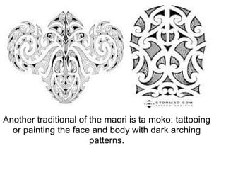 Another traditional of the maori is ta moko: tattooing or painting the face and body with dark arching patterns. 
