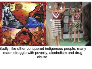 Sadly, like other conquered indigenous people, many maori struggle with poverty, alcoholism and drug abuse. 