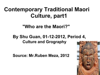       Contemporary Traditional Maori                       Culture, part1                     &quot;Who are the Maori?&quot;             By Shu Guan, 01-12-2012, Period 4,                           Culture and Grography              Source: Mr.Ruben Meza, 2012 