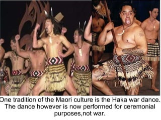 One tradition of the Maori culture is the Haka war dance. The dance however is now performed for ceremonial purposes,not war. 