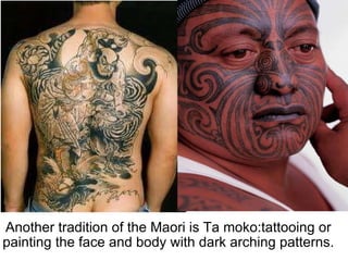 Another tradition of the Maori is Ta moko:tattooing or painting the face and body with dark arching patterns. 